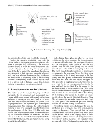 A SURVEY OF CYBER FORAGING & CLOUD OFFLOAD TECHNIQUES 4
Fig. 2: Factors inﬂuencing ofﬂoading decision [38]
the decision to ofﬂoad may need to be changed.
Finally, the resource availability on both the
clients and the surrogates plays an important role.
Since, a surrogate may be catering to the demands
of other clients as well, the levels of resource con-
sumption keeps on ﬂuctuating. However, irrespec-
tive of the above factors the users have the ultimate
say, because it is their data that has to be ofﬂoaded
and they have a better idea of what they need from
an application. A user may want to save battery
whereas another may want accurate results even
if it is at the cost of battery. Hence, the decision
making process itself is quite complicated.
3 USING SURROGATES FOR DATA STAGING
The ﬁrst main works on cyber foraging considered
surrogates to be untrusted and unmanaged ma-
chines which make use of widespread and reliable
software. A surrogate was supposed to be state-
less, and was independent of the ﬁle system. Data
staging constituted an important part of the cyber-
foraging system. Data staging is the prefetching and
caching of ﬁles by a surrogate in order to improve
the performance of the client [29]. The main idea
behind data staging is to remove bottleneck created
by the communication in the network. The main
idea is to cache the ﬁles that are mostly likely to be
accessed in the future. This prediction is done using
a prediction algorithm.
Data staging takes place as follows: - A proxy
residing on the client manages the communication
between the ﬁle client and the surrogate, ﬁle server
and the data pump. Data pump is a module that
hoards ﬁles for the client proxy and is always
present on a idle desktop belonging to the user.
The proxy on detecting the existence of a surrogate,
registers with the surrogate. When the client proxy
needs to stage a ﬁle, it sends a message to the data
pump. The data pump authenticates the message,
reads the ﬁle from the ﬁle server, encrypts the
ﬁle, generates a cryptographic hash, transmits the
encrypted ﬁle to the surrogate, and sends the ﬁle
key and hash to the client. If a ﬁle staged on the
surrogate is read by the application, the client proxy
fetches the ﬁle from the surrogate, decrypts the ﬁle,
and checks if the ﬁle has been modiﬁed. Prefetching
on a surrogate can reduce the latency for access-
ing ﬁles from the remote distributed system. Since
ﬁles are encrypted on data pump and decrypted
on client proxy, this framework provides security
features for the ﬁles during transmission.
Prefetching has its own challenges. In case the
prediction goes wrong, we may end up using more
resources. However, Flinn proved that on tradi-
tional desktop computers, prefetching often gives
decent results. Thus, data staging helps in over-
coming the problem between efﬁciency and limited
resources in mobile systems. The execution times
are down by 26%-54% depending on the size of the
 