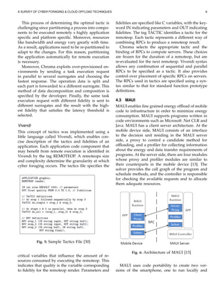 A SURVEY OF CYBER FORAGING & CLOUD OFFLOAD TECHNIQUES 6
This process of determining the optimal tactic is
challenging since partitioning a process into compo-
nents to be executed remotely s highly application
speciﬁc and platform speciﬁc. Moreover, resources
like bandwidth and energy vary greatly with time.
As a result, applications need to be re-partitioned to
adapt to the changes. For this reason, partitioning
the application automatically for remote execution
is necessary.
Moreover, Chroma exploits over-provisioned en-
vironments by sending a task execution request
in parallel to several surrogates and choosing the
fastest response. The operation data is split and
each part is forwarded to a different surrogate. This
method of data decomposition and composition is
speciﬁed by the developer. Finally, the same task
execution request with different ﬁdelity is sent to
different surrogates and the result with the high-
est ﬁdelity that satisﬁes the latency threshold is
selected.
Vivendi
This concept of tactics was implemented using a
little language called Vivendi, which enables con-
cise description of the tactics and ﬁdelities of an
application. Each application code component that
may beneﬁt from remote execution is identiﬁed in
Vivendi by the tag REMOTEOP. A remoteops size
and complexity determine the granularity at which
cyber foraging occurs. The tactics ﬁle speciﬁes the
Fig. 5: Sample Tactics File [30]
critical variables that inﬂuence the amount of re-
sources consumed by executing the remoteop. This
indicates that quality is the variable corresponding
to ﬁdelity for the remoteop render. Parameters and
ﬁdelities are speciﬁed like C variables, with the key-
word IN indicating parameters and OUT indicating
ﬁdelities. The tag TACTIC identiﬁes a tactic for the
remoteop. Each tactic represents a different way of
combining RPCs to produce a remoteop result.
Chroma selects the appropriate tactic and the
binding of RPCs to compute servers. These choices
are frozen for the duration of a remoteop, but are
re-evaluated for the next remoteop. Vivendi syntax
allows any combination of sequential and parallel
RPCs to be speciﬁed as a tactic. It also provides
control over placement of speciﬁc RPCs on servers.
The RPCs used in tactics are speciﬁed using a syn-
tax similar to that for standard function prototype
deﬁnitions.
4.3 MAUI
MAUI enables ﬁne grained energy ofﬂoad of mobile
code to infrastructure in order to minimize energy
consumption. MAUI supports programs written in
code environments such as Microsoft .Net CLR and
Java. MAUI has a client server architecture. At the
mobile device side, MAUI consists of an interface
to the decision unit residing in the MAUI server
side, a proxy to control a candidate method for
ofﬂoading, and a proﬁler for collecting information
about the energy and data transfer requirements of
programs. At the server side, there are four modules
whose proxy and proﬁler modules are similar to
their counterparts in the mobile device [13]. The
solver provides the call graph of the program and
schedule methods, and the controller is responsible
for checking the available requests and to allocate
them adequate resources.
Fig. 6: Architecture of MAUI [13]
MAUI uses code portability to create two ver-
sions of the smartphone, one to run locally and
 