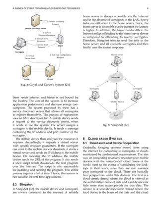 A SURVEY OF CYBER FORAGING & CLOUD OFFLOAD TECHNIQUES 8
Fig. 8: Goyal and Carter’s system [24]
them needs Internet and hence is not bound by
the locality. The aim of the system is to increase
application performance and decrease energy con-
sumption. The system proposed by them has a
service discovery server that allows all surrogates
to register themselves. The process of registration
uses an XML descriptor ﬁle. A mobile device sends
a request to the service discovery server, when
it needs to use the system. The server assigns a
surrogate to the mobile device. It sends a message
containing the IP address and port number of the
surrogate.
The mobile device then analyses the resources it
requires. Accordingly, it requests a virtual server
with speciﬁc resource guarantees. If the surrogate
can cater to the mobile devices demands, it starts a
virtual server and sends its IP address to the mobile
device. On recieving the IP address, the mobile
device sends the URL of the program. It also sends
a shell script which downloads the real program
over the Internet. The script is also responsible
for installing and running the program. This entire
process requires a lot of time. Hence, this system is
not suitable for real-time applications.
5.3 Slingshot
In Slingshot [32], the mobile device and surrogates
are always connected to the internet. A reliable
home server is always accessible via the Internet
and in the absence of surrogates in the LAN, heavy
tasks are ofﬂoaded to the home server. Since, the
home server is accessible via the internet the latency
is higher. In addition, the lower bandwidth in the
Internet makes ofﬂoading to the home server slower
as compared to ofﬂoading to nearby surrogates.
Therefore, Slingshot tries to send the task to the
home server and all available surrogates and then
ﬁnally uses the fastest response.
Fig. 9: Slingshot [32]
6 CLOUD BASED SYSTEMS
6.1 Cloud and Local Device Cooperation
Gradually, foraging systems moved from using
the internet for connecting to surrogates to clouds
maintained by professional organisations. The aim
was on integrating relatively resource-poor mobile
devices with the resource-rich cloud. Some of the
works went to the extent of considering the desk-
tops in their work, since they are also resource
poor compared to the cloud. There are basically
two perspectives under this domain. The ﬁrst is a
cloud-centric thread where the cloud is viewed as
the authoritative home of data and local devices are
little more than access portals for that data. The
second is a local-device-centric thread where the
local device is the home of the data and the cloud
 