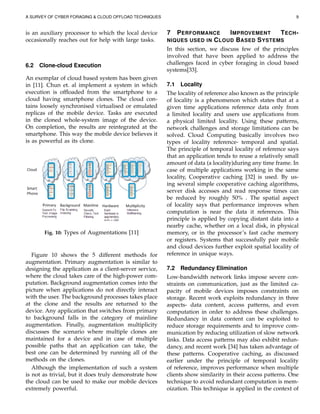 A SURVEY OF CYBER FORAGING & CLOUD OFFLOAD TECHNIQUES 9
is an auxiliary processor to which the local device
occasionally reaches out for help with large tasks.
6.2 Clone-cloud Execution
An exemplar of cloud based system has been given
in [11]. Chun et. al implement a system in which
execution is ofﬂoaded from the smartphone to a
cloud having smartphone clones. The cloud con-
tains loosely synchronised virtualised or emulated
replicas of the mobile device. Tasks are executed
in the cloned whole-system image of the device.
On completion, the results are reintegrated at the
smartphone. This way the mobile device believes it
is as powerful as its clone.
Fig. 10: Types of Augmentations [11]
Figure 10 shows the 5 different methods for
augmentation. Primary augmentation is similar to
designing the application as a client-server service,
where the cloud takes care of the high-power com-
putation. Background augmentation comes into the
picture when applications do not directly interact
with the user. The background processes takes place
at the clone and the results are returned to the
device. Any application that switches from primary
to background falls in the category of mainline
augmentation. Finally, augmentation multiplicity
discusses the scenario where multiple clones are
maintained for a device and in case of multiple
possible paths that an application can take, the
best one can be determined by running all of the
methods on the clones.
Although the implementation of such a system
is not as trivial, but it does truly demonstrate how
the cloud can be used to make our mobile devices
extremely powerful.
7 PERFORMANCE IMPROVEMENT TECH-
NIQUES USED IN CLOUD BASED SYSTEMS
In this section, we discuss few of the principles
involved that have been applied to address the
challenges faced in cyber foraging in cloud based
systems[33].
7.1 Locality
The locality of reference also known as the principle
of locality is a phenomenon which states that at a
given time applications reference data only from
a limited locality and users use applications from
a physical limited locality. Using these patterns,
network challenges and storage limitations can be
solved. Cloud Computing basically involves two
types of locality reference- temporal and spatial.
The principle of temporal locality of reference says
that an application tends to reuse a relatively small
amount of data (a locality)during any time frame. In
case of multiple applications working in the same
locality, Cooperative caching [32] is used. By us-
ing several simple cooperative caching algorithms,
server disk accesses and read response times can
be reduced by roughly 50% . The spatial aspect
of locality says that performance improves when
computation is near the data it references. This
principle is applied by copying distant data into a
nearby cache, whether on a local disk, in physical
memory, or in the processor’s fast cache memory
or registers. Systems that successfully pair mobile
and cloud devices further exploit spatial locality of
reference in unique ways.
7.2 Redundancy Elimination
Low-bandwidth network links impose severe con-
straints on communication, just as the limited ca-
pacity of mobile devices imposes constraints on
storage. Recent work exploits redundancy in three
aspects- data content, access patterns, and even
computation in order to address these challenges.
Redundancy in data content can be exploited to
reduce storage requirements and to improve com-
munication by reducing utilization of slow network
links. Data access patterns may also exhibit redun-
dancy, and recent work [34] has taken advantage of
these patterns. Cooperative caching, as discussed
earlier under the principle of temporal locality
of reference, improves performance when multiple
clients show similarity in their access patterns. One
technique to avoid redundant computation is mem-
oization. This technique is applied in the context of
 