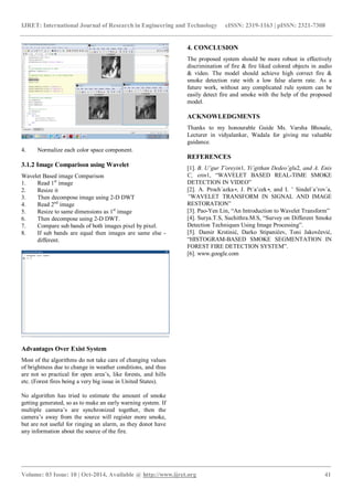 IJRET: International Journal of Research in Engineering and Technology eISSN: 2319-1163 | pISSN: 2321-7308
_______________________________________________________________________________________
Volume: 03 Issue: 10 | Oct-2014, Available @ http://www.ijret.org 41
4. Normalize each color space component.
3.1.2 Image Comparison using Wavelet
Wavelet Based image Comparison
1. Read 1st
image
2. Resize it
3. Then decompose image using 2-D DWT
4. Read 2nd
image
5. Resize to same dimensions as 1st
image
6. Then decompose using 2-D DWT.
7. Compare sub bands of both images pixel by pixel.
8. If sub bands are equal then images are same else -
different.
Advantages Over Exist System
Most of the algorithms do not take care of changing values
of brightness due to change in weather conditions, and thus
are not so practical for open area’s, like forests, and hills
etc. (Forest fires being a very big issue in United States).
No algorithm has tried to estimate the amount of smoke
getting generated, so as to make an early warning system. If
multiple camera’s are synchronized together, then the
camera’s away from the source will register more smoke,
but are not useful for ringing an alarm, as they donot have
any information about the source of the fire.
4. CONCLUSION
The proposed system should be more robust in effectively
discrimination of fire & fire liked colored objects in audio
& video. The model should achieve high correct fire &
smoke detection rate with a low false alarm rate. As a
future work, without any complicated rule system can be
easily detect fire and smoke with the help of the proposed
model.
ACKNOWLEDGMENTS
Thanks to my honourable Guide Ms. Varsha Bhosale,
Lecturer in vidyalankar, Wadala for giving me valuable
guidance.
REFERENCES
[1]. B. Uˇgur T¨oreyin1, Yiˇgithan Dedeoˇglu2, and A. Enis
C¸ etin1, “WAVELET BASED REAL-TIME SMOKE
DETECTION IN VIDEO”
[2]. A. Proch´azka∗, J. Pt´aˇcek∗, and I. ˇ Sindel´aˇrov´a,
“WAVELET TRANSFORM IN SIGNAL AND IMAGE
RESTORATION”
[3]. Pao-Yen Lin, “An Introduction to Wavelet Transform”
[4]. Surya.T.S, Suchithra.M.S, “Survey on Different Smoke
Detection Techniques Using Image Processing”.
[5]. Damir Krstinić, Darko Stipaničev, Toni Jakovčević,
“HISTOGRAM-BASED SMOKE SEGMENTATION IN
FOREST FIRE DETECTION SYSTEM”.
[6]. www.google.com
 