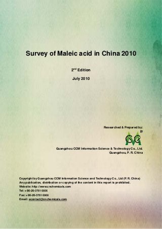 CCMData & Primary Intelligence
Website: http://www.cnchemicals.com Email: econtact@cnchemicals.com
Tel: +86-20-3761 6606 Fax: +86-20-3761 6968
Survey of Maleic acid in China 2010
2nd
Edition
July 2010
Researched & Prepared by:
Guangzhou CCM Information Science & Technology Co., Ltd.
Guangzhou, P. R. China
Copyright by Guangzhou CCM Information Science and Technology Co., Ltd (P. R. China)
Any publication, distribution or copying of the content in this report is prohibited.
Website: http://www.cnchemicals.com
Tel: +86-20-3761 6606
Fax: +86-20-3761 6968
Email: econtact@cnchemicals.com
 