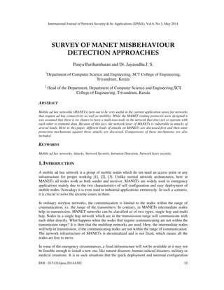 International Journal of Network Security & Its Applications (IJNSA), Vol.6, No.3, May 2014
DOI : 10.5121/ijnsa.2014.6302 19
SURVEY OF MANET MISBEHAVIOUR
DETECTION APPROACHES
Punya Peethambaran and Dr. Jayasudha J. S.
1
Department of Computer Science and Engineering, SCT College of Engineering,
Trivandrum, Kerala
2
Head of the Department, Department of Computer Science and Engineering,SCT
College of Engineering, Trivandrum, Kerala
ABSTRACT
Mobile ad hoc networks (MANETs) turn out to be very useful in the current application areas for networks
that require ad hoc connectivity as well as mobility. While the MANET routing protocols were designed it
was assumed that there is no chance to have a malicious node in the network that does not co operate with
each other to transmit data. Because of this fact, the network layer of MANETs is vulnerable to attacks of
several kinds. Here in this paper, different kinds of attacks on MANETs are discussed first and then some
protection mechanisms against those attacks are discussed. Comparisons of these mechanisms are also
included.
KEYWORDS
Mobile ad hoc networks, Attacks, Network Security, Intrusion Detection, Network layer security.
1. INTRODUCTION
A mobile ad hoc network is a group of mobile nodes which do not need an access point or any
infrastructure for proper working [1], [2], [3]. Unlike normal network architectures, here in
MANETs all nodes work as both sender and receiver. MANETs are widely used in emergency
applications mainly due to the two characteristics of self configuration and easy deployment of
mobile nodes. Nowadays it is even used in industrial applications extensively. In such a scenario,
it is crucial to solve the security issues in them.
In ordinary wireless networks, the communication is limited to the nodes within the range of
communication, i.e. the range of the transmitters. In contrary, in MANETs intermediate nodes
help in transmission. MANET networks can be classified as of two types, single hop and multi
hop. Nodes in a single hop network which are in the transmission range will communicate with
each other directly. What happens when the nodes that require communicating are not within the
transmission range? It is then that the multihop networks are used. Here, the intermediate nodes
will help in transmission, if the communicating nodes are not within the range of communication.
The network infrastructure of MANETs is decentralized and is not fixed, which means all the
nodes are free to move.
In some of the emergency circumstances, a fixed infrastructure will not be available or it may not
be feasible enough to install a new one, like natural disasters, human induced disasters, military or
medical situations. It is in such situations that the quick deployment and minimal configuration
 