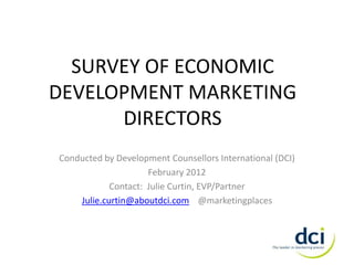 SURVEY OF ECONOMIC
DEVELOPMENT MARKETING
      DIRECTORS
Conducted by Development Counsellors International (DCI)
                     February 2012
            Contact: Julie Curtin, EVP/Partner
    Julie.curtin@aboutdci.com @marketingplaces
 