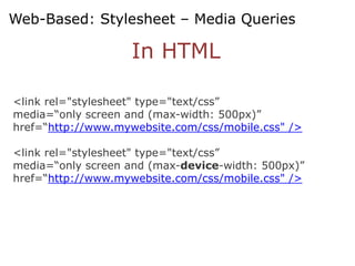 Web-Based: Stylesheet – Media Queries

                    In HTML

<link rel="stylesheet" type="text/css”
media=“only screen and (max-width: 500px)”
href=“http://www.mywebsite.com/css/mobile.css" />

<link rel="stylesheet" type="text/css”
media=“only screen and (max-device-width: 500px)”
href=“http://www.mywebsite.com/css/mobile.css" />
 
