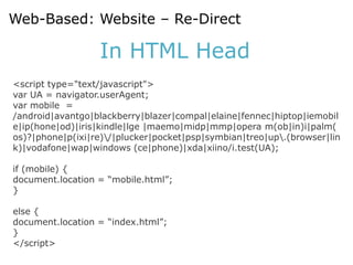 Web-Based: Website – Re-Direct

                  In HTML Head
<script type="text/javascript">
var UA = navigator.userAgent;
var mobile =
/android|avantgo|blackberry|blazer|compal|elaine|fennec|hiptop|iemobil
e|ip(hone|od)|iris|kindle|lge |maemo|midp|mmp|opera m(ob|in)i|palm(
os)?|phone|p(ixi|re)/|plucker|pocket|psp|symbian|treo|up.(browser|lin
k)|vodafone|wap|windows (ce|phone)|xda|xiino/i.test(UA);

if (mobile) {
document.location = “mobile.html”;
}

else {
document.location = “index.html”;
}
</script>
 