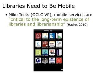 Libraries Need to Be Mobile
 • Mike Teets (OCLC VP), mobile services are
  “critical to the long-term existence of
  libraries and librarianship” (Hadro, 2010)
 