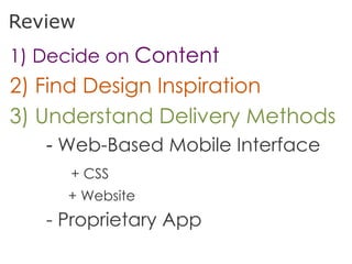 Review
1) Decide on Content
2) Find Design Inspiration
3) Understand Delivery Methods
   - Web-Based Mobile Interface
     + CSS
     + Website
   - Proprietary App
 