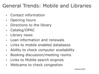 General Trends: Mobile and Libraries
 •   Contact information
 •   Opening hours
 •   Directions to the library
 •   Catalog/OPAC
 •   Library news
 •   Loan information and renewals
 •   Links to mobile enabled databases
 •   Ability to check computer availability
 •   Booking discussion/meeting rooms
 •   Links to Mobile search engines
 •   Webcams to check congestion
                                              Krishnan 2011
 