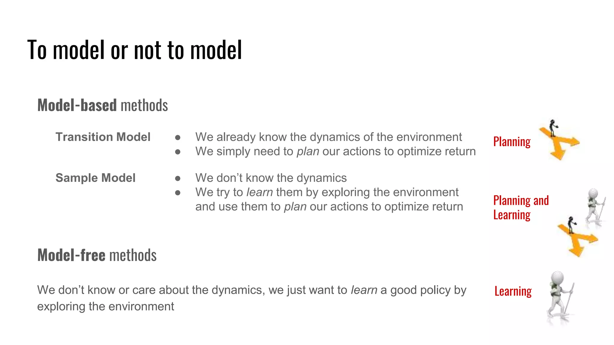 To model or not to model
Model-based methods
Transition Model ● We already know the dynamics of the environment
● We simply need to plan our actions to optimize return
Model-free methods
We don’t know or care about the dynamics, we just want to learn a good policy by
exploring the environment
Sample Model ● We don’t know the dynamics
● We try to learn them by exploring the environment
and use them to plan our actions to optimize return
Planning
Learning
Planning and
Learning
 