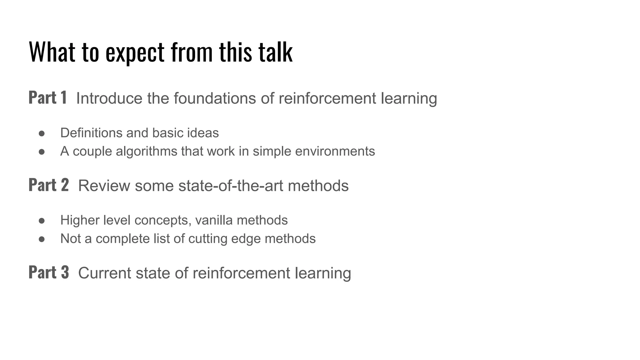 What to expect from this talk
Part 1 Introduce the foundations of reinforcement learning
● Definitions and basic ideas
● A couple algorithms that work in simple environments
Part 2 Review some state-of-the-art methods
● Higher level concepts, vanilla methods
● Not a complete list of cutting edge methods
Part 3 Current state of reinforcement learning
 
