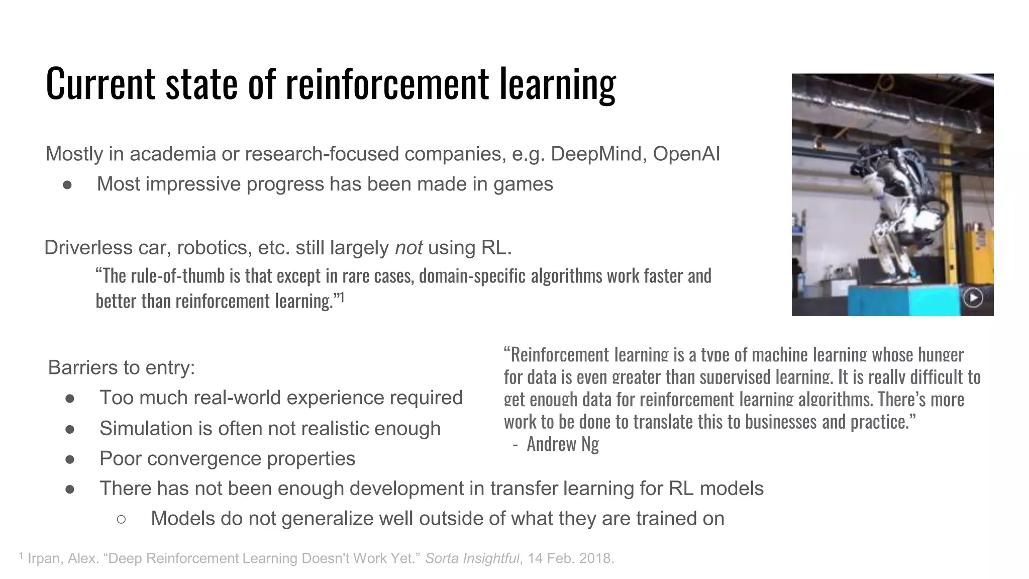 Current state of reinforcement learning
Mostly in academia or research-focused companies, e.g. DeepMind, OpenAI
● Most impressive progress has been made in games
1 Irpan, Alex. “Deep Reinforcement Learning Doesn't Work Yet.” Sorta Insightful, 14 Feb. 2018.
Barriers to entry:
● Too much real-world experience required
Driverless car, robotics, etc. still largely not using RL.
“The rule-of-thumb is that except in rare cases, domain-specific algorithms work faster and
better than reinforcement learning.”1
“Reinforcement learning is a type of machine learning whose hunger
for data is even greater than supervised learning. It is really difficult to
get enough data for reinforcement learning algorithms. There’s more
work to be done to translate this to businesses and practice.”
- Andrew Ng
● Simulation is often not realistic enough
● Poor convergence properties
● There has not been enough development in transfer learning for RL models
○ Models do not generalize well outside of what they are trained on
 