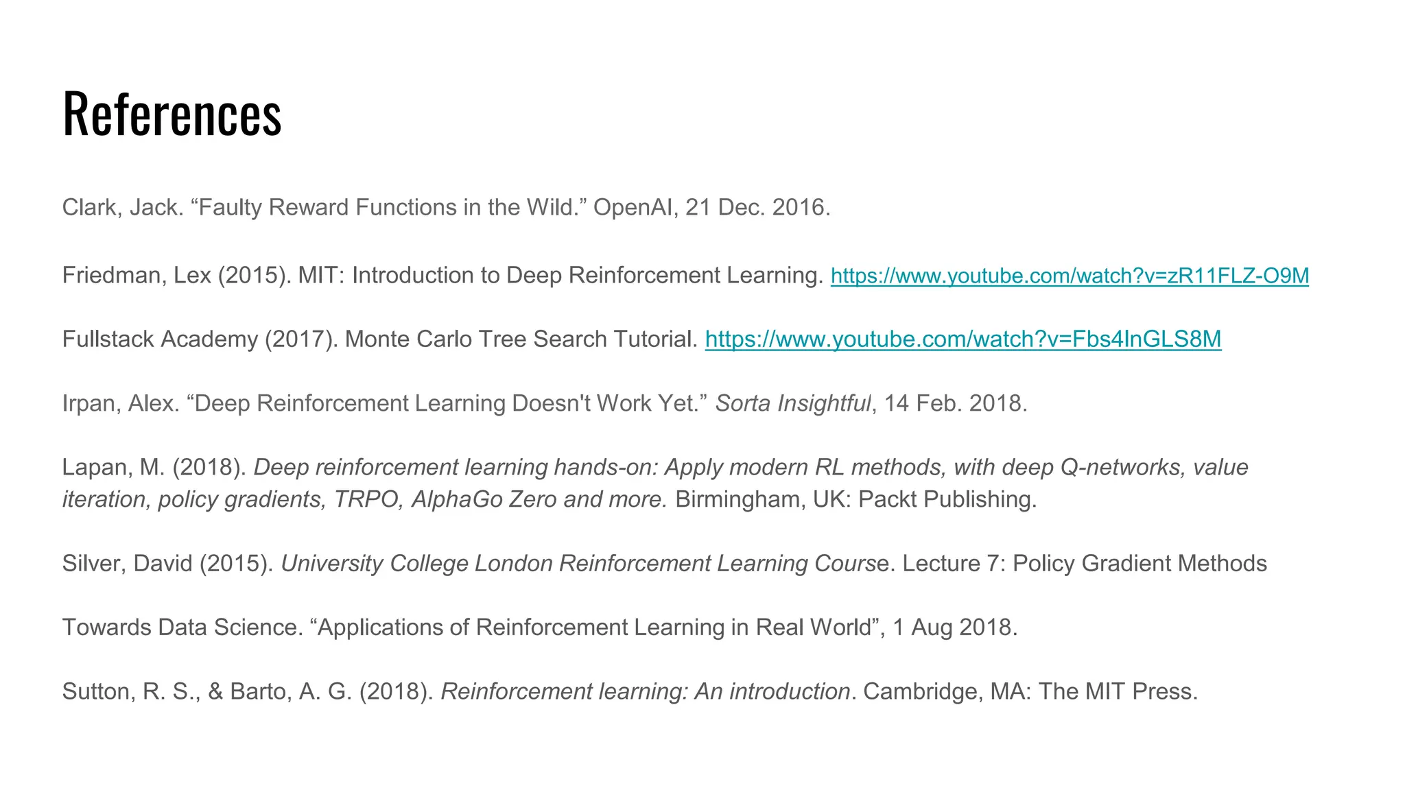 References
Clark, Jack. “Faulty Reward Functions in the Wild.” OpenAI, 21 Dec. 2016.
Friedman, Lex (2015). MIT: Introduction to Deep Reinforcement Learning. https://www.youtube.com/watch?v=zR11FLZ-O9M
Fullstack Academy (2017). Monte Carlo Tree Search Tutorial. https://www.youtube.com/watch?v=Fbs4lnGLS8M
Irpan, Alex. “Deep Reinforcement Learning Doesn't Work Yet.” Sorta Insightful, 14 Feb. 2018.
Lapan, M. (2018). Deep reinforcement learning hands-on: Apply modern RL methods, with deep Q-networks, value
iteration, policy gradients, TRPO, AlphaGo Zero and more. Birmingham, UK: Packt Publishing.
Silver, David (2015). University College London Reinforcement Learning Course. Lecture 7: Policy Gradient Methods
Towards Data Science. “Applications of Reinforcement Learning in Real World”, 1 Aug 2018.
Sutton, R. S., & Barto, A. G. (2018). Reinforcement learning: An introduction. Cambridge, MA: The MIT Press.
 