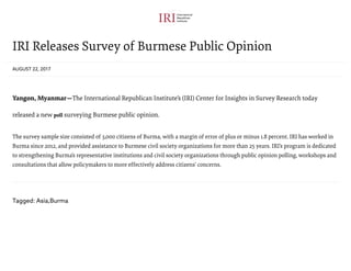 IRI Releases Survey of Burmese Public Opinion
AUGUST 22, 2017
Yangon, Myanmar—The International Republican Institute’s (IRI) Center for Insights in Survey Research today
released a new poll surveying Burmese public opinion.
The survey sample size consisted of 3,000 citizens of Burma, with a margin of error of plus or minus 1.8 percent. IRI has worked in
Burma since 2012, and provided assistance to Burmese civil society organizations for more than 25 years. IRI’s program is dedicated
to strengthening Burma’s representative institutions and civil society organizations through public opinion polling, workshops and
consultations that allow policymakers to more effectively address citizens’ concerns.
Tagged: Asia,Burma
 