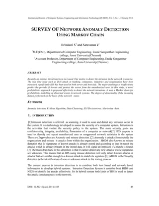 International Journal of Computer Science, Engineering and Information Technology (IJCSEIT), Vol. 4,No. 1, February 2014
DOI : 10.5121/ijcseit.2014.4105 49
SURVEY OF NETWORK ANOMALY DETECTION
USING MARKOV CHAIN
Brindasri S1
and Saravanan k2
1
M.E(CSE), Department of Computer Engineering, Erode Sengunthar Engineering
college, Anna University(Chennai)
2
Assistant Professor, Department of Computer Engineering, Erode Sengunthar
Engineering college, Anna University(Chennai)
ABSTRACT
Recently an internet threat has been increased. Our motive is detect the intrusion in the network in concise.
The real time issue such as DoS attack in banking, companies, industries and organization have been
increased significantly IDS has been used in both server and host side. The major challenge is to effectively
predict the periods of threats and protect the server from the unauthorized user. In this study, a novel
probabilistic approach is proposed effectively to detect the network intrusions. It uses a Markov chain for
probabilistic modelling of abnormal events in network systems. The degree of abnormality of the incoming
data is performed on the basis of the network states.
KEYWORDS
Anomaly detection, K-Mean Algorithm, Data Clustering, ID3 Decision tree, Markovian chain.
1. INTRODUCTION
[1]Intrusion detection is referred as scanning, it used to scan and detect any intrusion occur in
the system. It is a technology developed to assess the security of a computer system. Intrusions is
the activities that violate the security policy in the system. The main security goals are
confidentiality, integrity, availability, Possession of a computer or network[2]. IDS purpose is
used to identify and report unauthorized user or unapproved network activities in the system
There are 2approches are Anomaly and misuse detection. [2] Anomaly it attacks from outside the
organization and misuse it attacks from within the organization. SBIDS also known as misuse
detection that is signatures of known attacks is already stored and according to that it match the
attacks which is already present in the stored data. It will signal an intrusion if a match is found.
[3] The main drawback in this detection is that it cannot detect any new attacks whose signatures
are unknown. This means that an IDS using misuse detection will only detect known attacks or
attacks that are similar enough to a known attack to match its signature.[3] ABIDS is the Novelty
detection is the identification of new or unknown attack in the testing process.
The current process in intrusion detection is to combine both host based and network based
information to develop hybrid systems. Intrusion Detection System it combine both HIDS and
NIDS to identify the attacks effectively. So In hybrid system both kinds of IDS is used to detect
the attack simultaneously in the network.
 