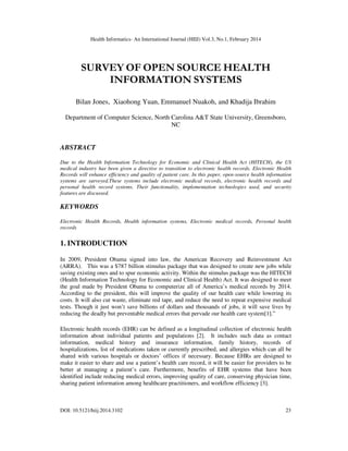 Health Informatics- An International Journal (HIIJ) Vol.3, No.1, February 2014
DOI: 10.5121/hiij.2014.3102 23
SURVEY OF OPEN SOURCE HEALTH
INFORMATION SYSTEMS
Bilan Jones, Xiaohong Yuan, Emmanuel Nuakoh, and Khadija Ibrahim
Department of Computer Science, North Carolina A&T State University, Greensboro,
NC
ABSTRACT
Due to the Health Information Technology for Economic and Clinical Health Act (HITECH), the US
medical industry has been given a directive to transition to electronic health records. Electronic Health
Records will enhance efficiency and quality of patient care. In this paper, open-source health information
systems are surveyed.These systems include electronic medical records, electronic health records and
personal health record systems. Their functionality, implementation technologies used, and security
features are discussed.
KEYWORDS
Electronic Health Records, Health information systems, Electronic medical records, Personal health
records
1. INTRODUCTION
In 2009, President Obama signed into law, the American Recovery and Reinvestment Act
(ARRA). This was a $787 billion stimulus package that was designed to create new jobs while
saving existing ones and to spur economic activity. Within the stimulus package was the HITECH
(Health Information Technology for Economic and Clinical Health) Act. It was designed to meet
the goal made by President Obama to computerize all of America’s medical records by 2014.
According to the president, this will improve the quality of our health care while lowering its
costs. It will also cut waste, eliminate red tape, and reduce the need to repeat expensive medical
tests. Though it just won’t save billions of dollars and thousands of jobs, it will save lives by
reducing the deadly but preventable medical errors that pervade our health care system[1].”
Electronic health records (EHR) can be defined as a longitudinal collection of electronic health
information about individual patients and populations [2]. It includes such data as contact
information, medical history and insurance information, family history, records of
hospitalizations, list of medications taken or currently prescribed, and allergies which can all be
shared with various hospitals or doctors’ offices if necessary. Because EHRs are designed to
make it easier to share and use a patient’s health care record, it will be easier for providers to be
better at managing a patient’s care. Furthermore, benefits of EHR systems that have been
identified include reducing medical errors, improving quality of care, conserving physician time,
sharing patient information among healthcare practitioners, and workflow efficiency [3].
 