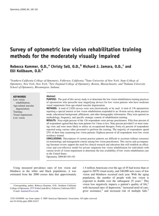 Survey of optometric low vision rehabilitation training
methods for the moderately visually impaired
Rebecca Kammer, O.D.,a
Christy Sell, O.D.,b
Richard J. Jamara, O.D.,c
and
Elli Kollbaum, O.D.d
a
Southern California College of Optometry, Fullerton, California; b
State University of New York, State College of
Optometry, New York, New York; c
New England College of Optometry, Boston, Massachusetts; and d
Indiana University
School of Optometry, Bloomington, Indiana.
KEYWORDS
Low vision
rehabilitation;
Age-related macular
degeneration;
Training;
Visual impairment;
Low vision
Abstract
PURPOSE: The goal of this survey study is to determine the low vision rehabilitation training practices
of optometrists who prescribe near magnifying devices for low vision patients who have moderate
visual impairment from age-related macular degeneration.
METHODS: A total of 2,028 surveys were sent electronically or by mail. A total of 136 optometrists
reporting a special interest in low vision rehabilitation responded to an 18-item survey about practice
mode, educational background, affiliations, and other demographic information. They were queried on
methodology, frequency, and specific strategic content of rehabilitation training.
RESULTS: Sixty-eight percent of the 136 respondents were private practitioners. Fifty-four percent of
all respondents agreed that they train patients for 1 hour or less. Nine percent provided 3 or more train-
ing visits and were more likely to utilize an occupational therapist. Forty-six percent of respondents
reported using various other personnel to perform the training. The majority of respondents spend
25% of their time examining low vision patients. Eighteen percent of all respondents were low vision
residency trained.
CONCLUSIONS: Descriptions of current practice patterns are difficult to ascertain without consensus
on terminology and management criteria among low vision practitioners. This survey and accompany-
ing literature review support the need for clinical research and education that will establish an effica-
cious and cost-effective model for private outpatient low vision rehabilitation for individuals with
various levels of vision impairment to determine the true availability of low vision rehabilitation care
in the United States.
Optometry 2009;80:185-192
Using measured prevalence rates of low vision and
blindness in the white and black populations, it was
estimated from the 2000 census data that approximately
1.5 million Americans over the age of 45 had worse than or
equal to 20/70 visual acuity, and 240,000 new cases of low
vision and blindness occurred each year. With the aging
population, the number of people with low vision is
expected to double over the subsequent 25 years.1
This
vision loss negatively impacts a patient’s quality of life,2
with increased rates of depression,3
increased need of care-
giver assistance,4
and increased risk of multiple falls.5
Corresponding author: Rebecca Kammer, O.D., Southern California
College of Optometry, 2575 Yorba Linda Blvd., Fullerton, California 92831.
E-mail: rkammer@scco.edu
1529-1839/09/$ -see front matter Ó 2009 American Optometric Association. All rights reserved.
doi:10.1016/j.optm.2008.10.015
Optometry (2009) 80, 185-192
 