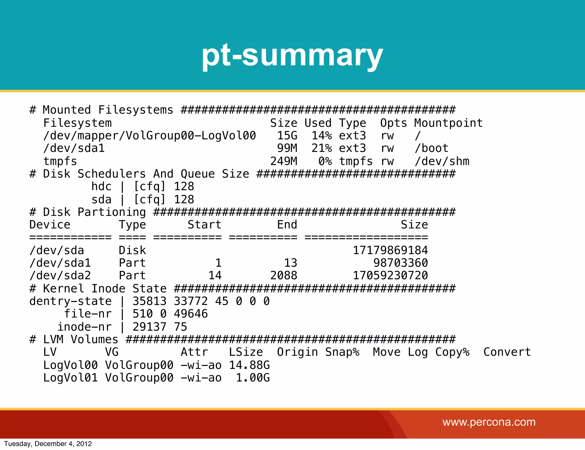pt-summary
       # Mounted Filesystems ########################################
         Filesystem                         Size Used Type Opts Mountpoint
         /dev/mapper/VolGroup00-LogVol00     15G 14% ext3 rw     /
         /dev/sda1                           99M 21% ext3 rw     /boot
         tmpfs                              249M   0% tmpfs rw   /dev/shm
       # Disk Schedulers And Queue Size #############################
                 hdc | [cfq] 128
                 sda | [cfq] 128
       # Disk Partioning ############################################
       Device         Type      Start        End               Size
       ============ ==== ========== ========== ==================
       /dev/sda       Disk                              17179869184
       /dev/sda1      Part          1         13           98703360
       /dev/sda2      Part         14       2088        17059230720
       # Kernel Inode State #########################################
       dentry-state | 35813 33772 45 0 0 0
             file-nr | 510 0 49646
            inode-nr | 29137 75
       # LVM Volumes ################################################
         LV        VG         Attr    LSize Origin Snap% Move Log Copy% Convert
         LogVol00 VolGroup00 -wi-ao 14.88G
         LogVol01 VolGroup00 -wi-ao 1.00G


                                                                  www.percona.com
Tuesday, December 4, 2012
 