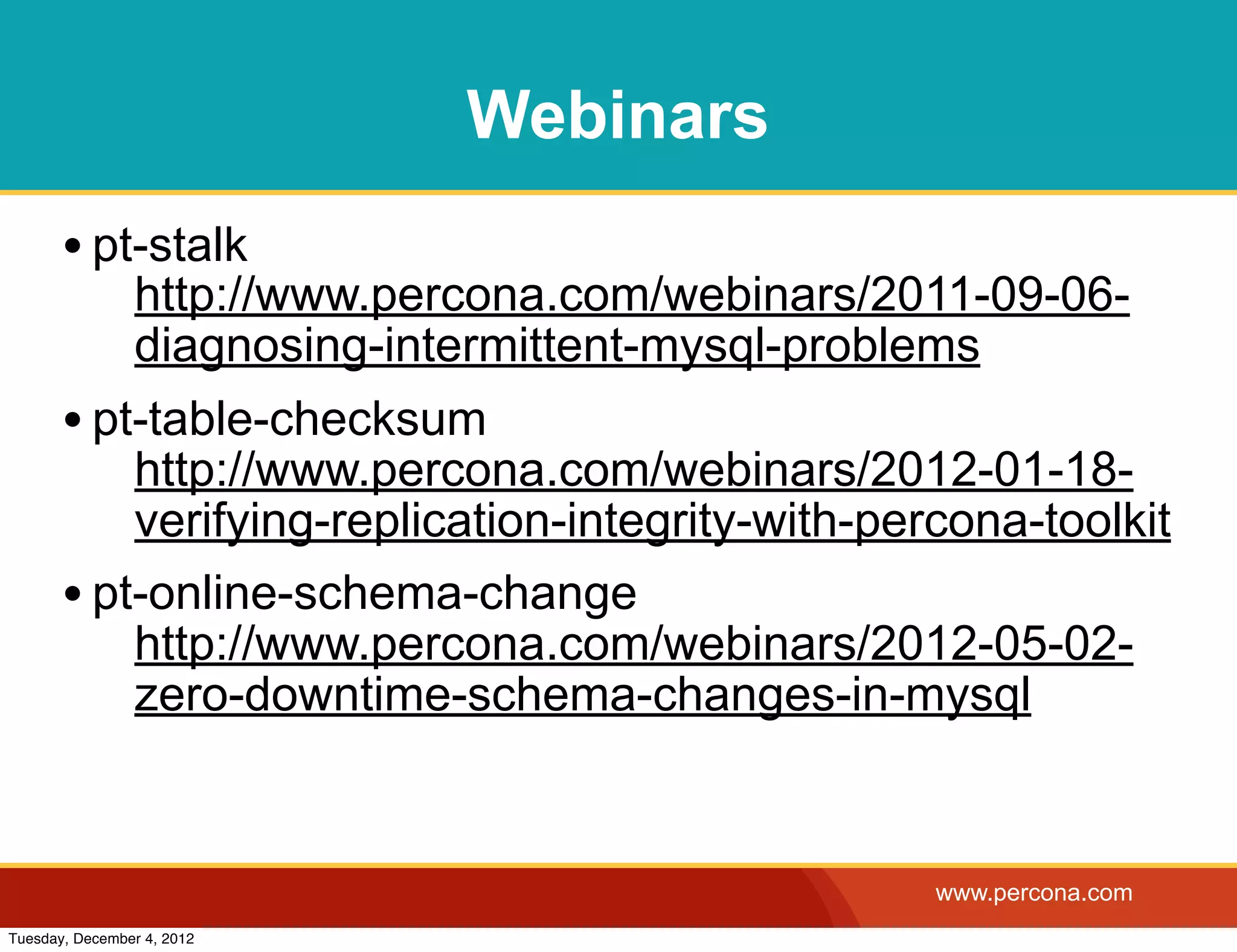 Webinars
       • pt-stalk
                http://www.percona.com/webinars/2011-09-06-
                diagnosing-intermittent-mysql-problems
       • pt-table-checksum
           http://www.percona.com/webinars/2012-01-18-
           verifying-replication-integrity-with-percona-toolkit
       • pt-online-schema-change
           http://www.percona.com/webinars/2012-05-02-
           zero-downtime-schema-changes-in-mysql


                                                   www.percona.com
Tuesday, December 4, 2012
 