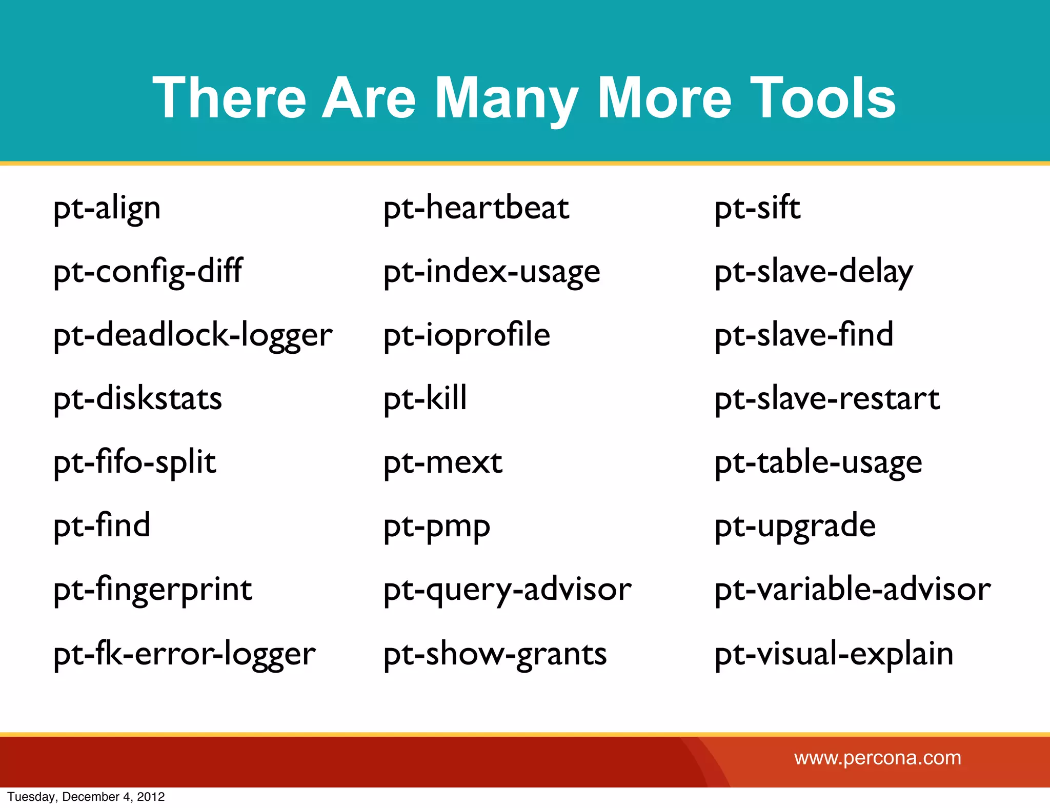 There Are Many More Tools
       pt-align              pt-heartbeat       pt-sift
       pt-conﬁg-diff         pt-index-usage     pt-slave-delay
       pt-deadlock-logger    pt-ioproﬁle        pt-slave-ﬁnd
       pt-diskstats          pt-kill            pt-slave-restart
       pt-ﬁfo-split          pt-mext            pt-table-usage
       pt-ﬁnd                pt-pmp             pt-upgrade
       pt-ﬁngerprint         pt-query-advisor   pt-variable-advisor
       pt-fk-error-logger    pt-show-grants     pt-visual-explain

                                                      www.percona.com
Tuesday, December 4, 2012
 