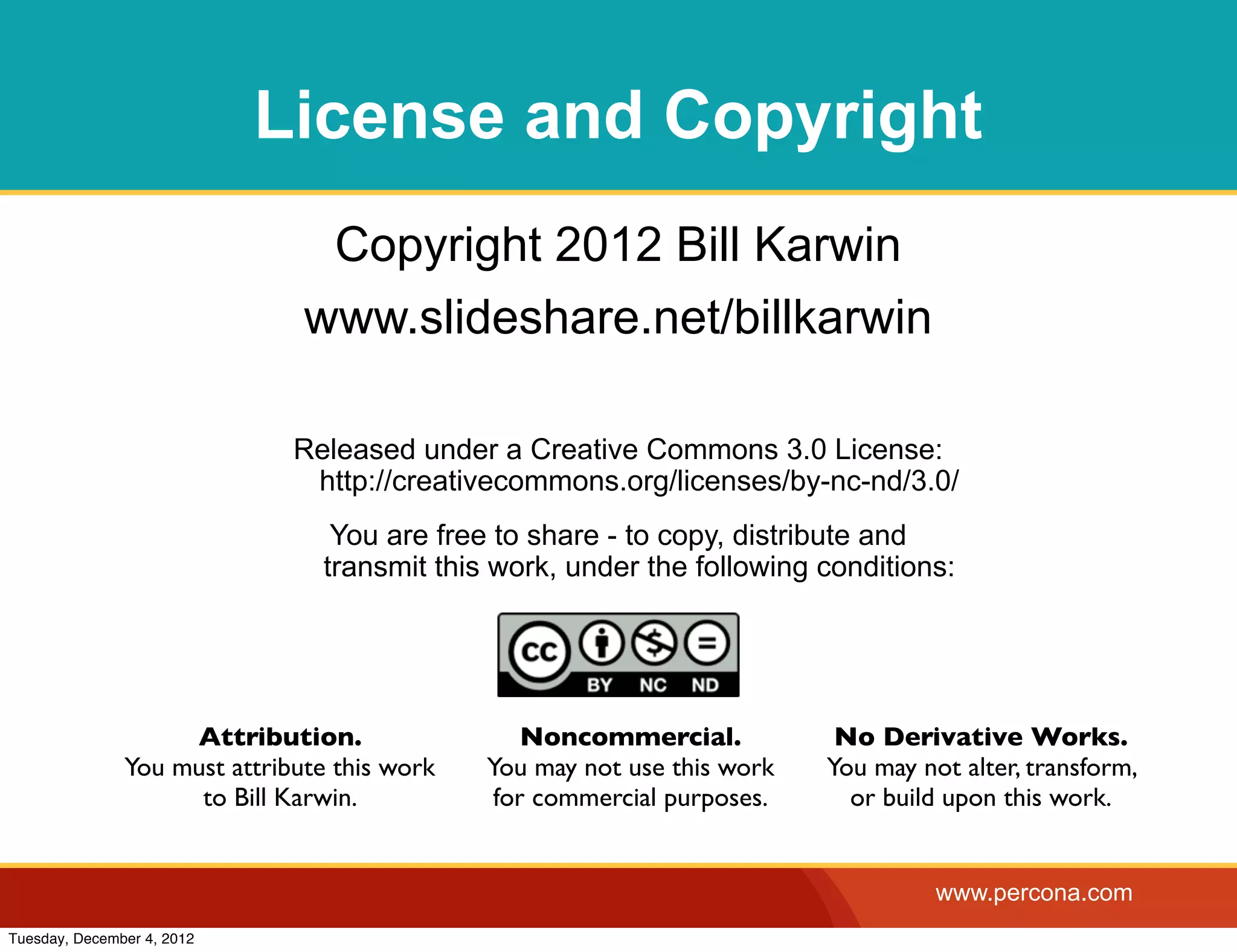 License and Copyright
                                Copyright 2012 Bill Karwin
                               www.slideshare.net/billkarwin

                              Released under a Creative Commons 3.0 License:
                               http://creativecommons.org/licenses/by-nc-nd/3.0/
                                 You are free to share - to copy, distribute and
                                transmit this work, under the following conditions:




                    Attribution.                  Noncommercial.           No Derivative Works.
               You must attribute this work   You may not use this work   You may not alter, transform,
                     to Bill Karwin.           for commercial purposes.     or build upon this work.


                                                                                    www.percona.com
Tuesday, December 4, 2012
 