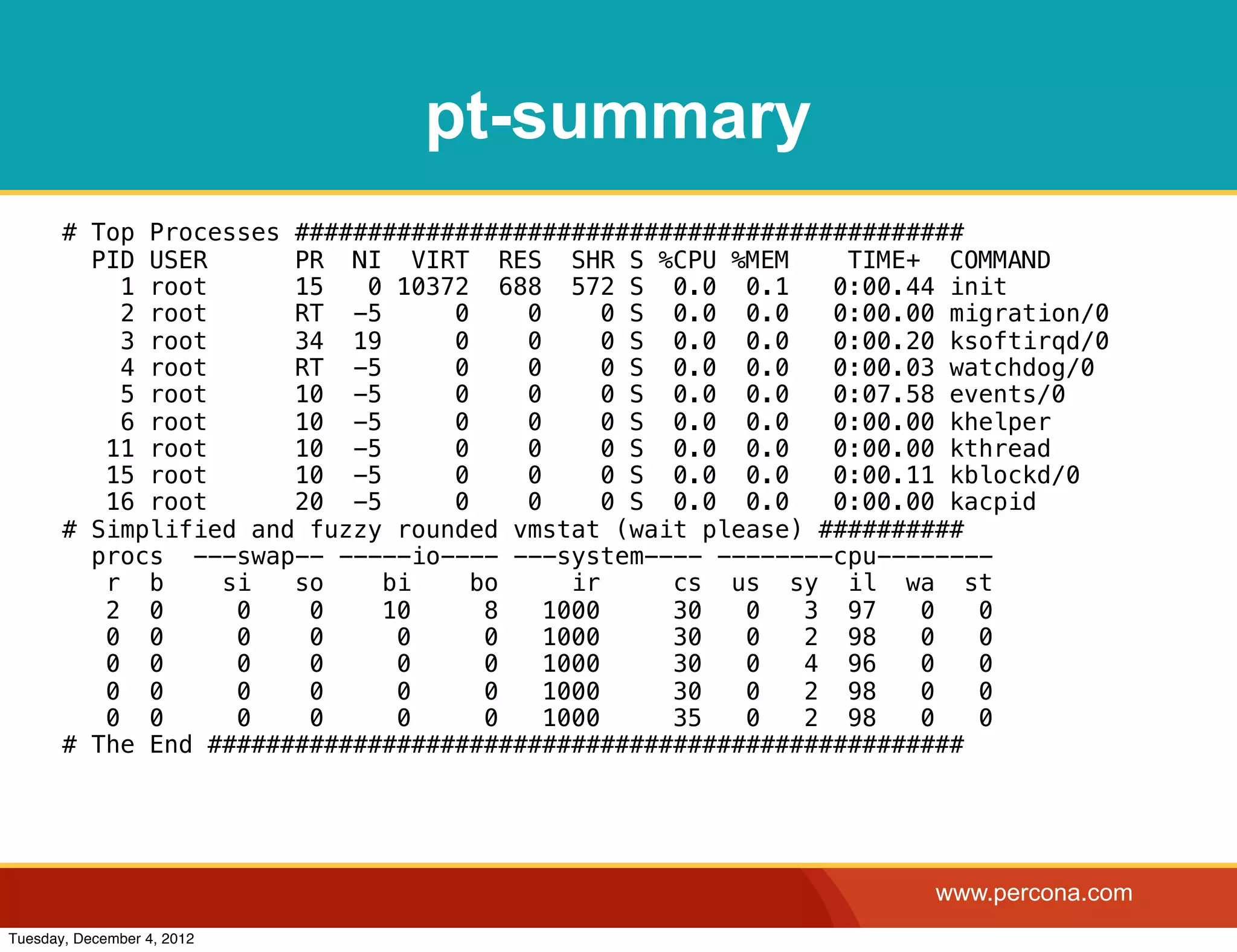 pt-summary
       # Top Processes ##############################################
         PID USER      PR NI VIRT RES SHR S %CPU %MEM        TIME+ COMMAND
           1 root      15   0 10372 688 572 S 0.0 0.1       0:00.44 init
           2 root      RT -5      0    0      0 S 0.0 0.0   0:00.00 migration/0
           3 root      34 19      0    0      0 S 0.0 0.0   0:00.20 ksoftirqd/0
           4 root      RT -5      0    0      0 S 0.0 0.0   0:00.03 watchdog/0
           5 root      10 -5      0    0      0 S 0.0 0.0   0:07.58 events/0
           6 root      10 -5      0    0      0 S 0.0 0.0   0:00.00 khelper
          11 root      10 -5      0    0      0 S 0.0 0.0   0:00.00 kthread
          15 root      10 -5      0    0      0 S 0.0 0.0   0:00.11 kblockd/0
          16 root      20 -5      0    0      0 S 0.0 0.0   0:00.00 kacpid
       # Simplified and fuzzy rounded vmstat (wait please) ##########
         procs ---swap-- -----io---- ---system---- --------cpu--------
          r b     si   so    bi     bo     ir     cs us sy il wa st
          2 0      0    0    10      8   1000     30  0   3 97    0   0
          0 0      0    0     0      0   1000     30  0   2 98    0   0
          0 0      0    0     0      0   1000     30  0   4 96    0   0
          0 0      0    0     0      0   1000     30  0   2 98    0   0
          0 0      0    0     0      0   1000     35  0   2 98    0   0
       # The End ####################################################




                                                                   www.percona.com
Tuesday, December 4, 2012
 