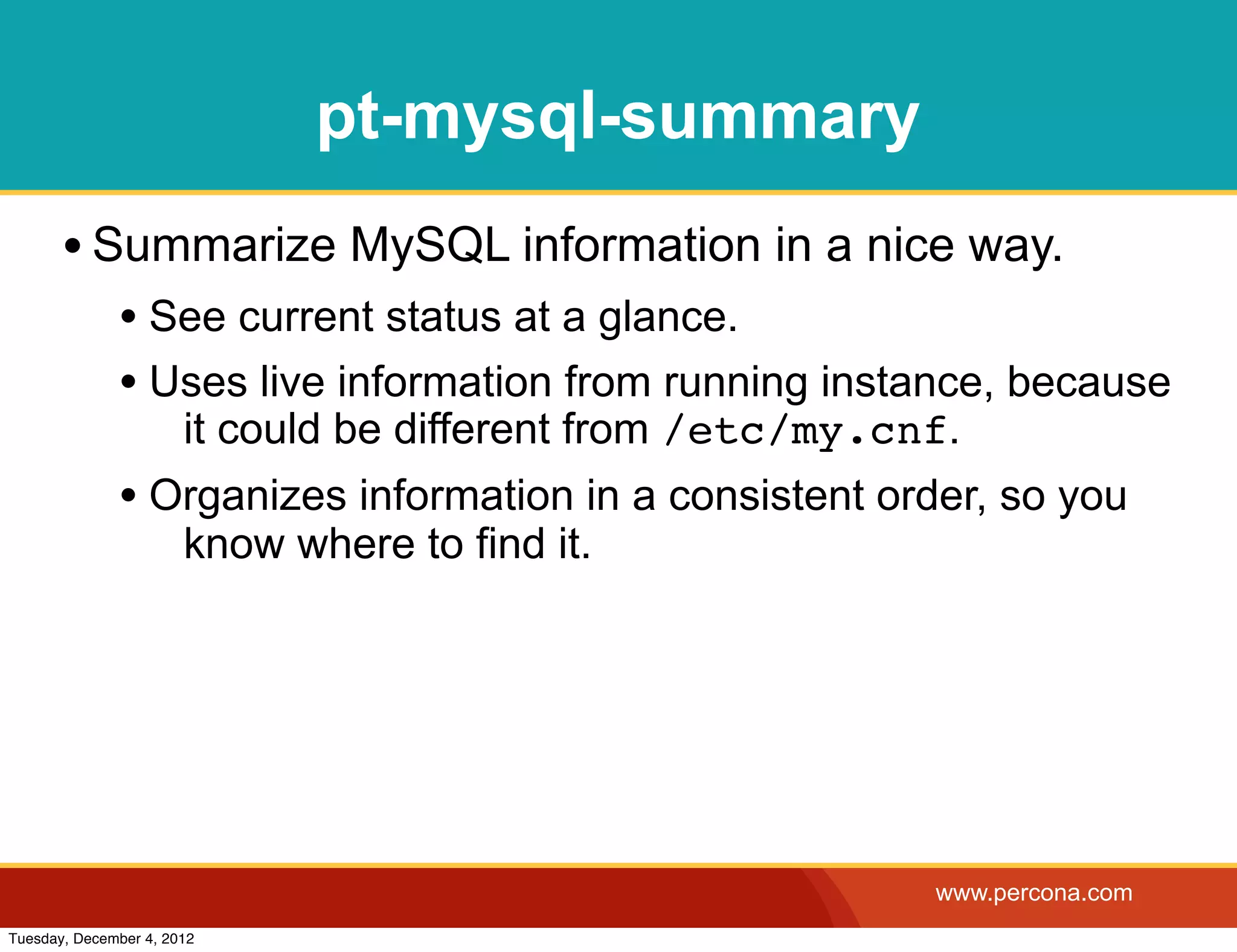 pt-mysql-summary
       • Summarize MySQL information in a nice way.
              • See current status at a glance.
              • Uses live information from running instance, because
                       it could be different from /etc/my.cnf.
              • Organizes information in a consistent order, so you
                       know where to find it.




                                                            www.percona.com
Tuesday, December 4, 2012
 