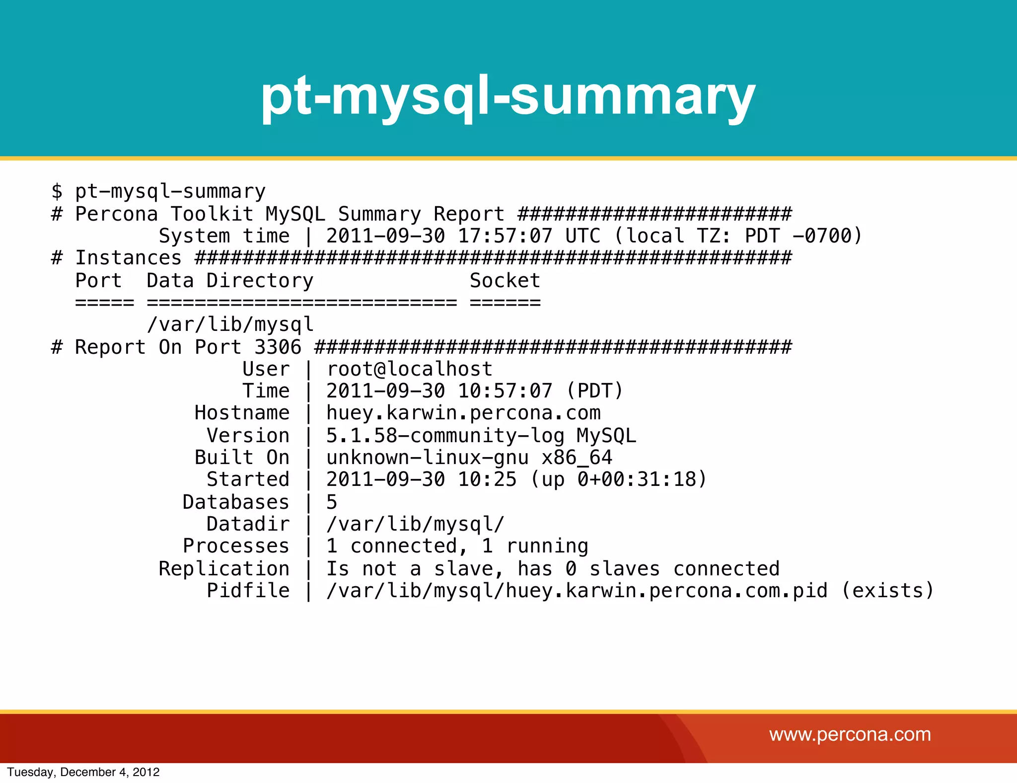 pt-mysql-summary
       $ pt-mysql-summary
       # Percona Toolkit MySQL Summary Report #######################
                System time | 2011-09-30 17:57:07 UTC (local TZ: PDT -0700)
       # Instances ##################################################
         Port Data Directory              Socket
         ===== ========================== ======
               /var/lib/mysql
       # Report On Port 3306 ########################################
                       User | root@localhost
                       Time | 2011-09-30 10:57:07 (PDT)
                   Hostname | huey.karwin.percona.com
                    Version | 5.1.58-community-log MySQL
                   Built On | unknown-linux-gnu x86_64
                    Started | 2011-09-30 10:25 (up 0+00:31:18)
                  Databases | 5
                    Datadir | /var/lib/mysql/
                  Processes | 1 connected, 1 running
                Replication | Is not a slave, has 0 slaves connected
                    Pidfile | /var/lib/mysql/huey.karwin.percona.com.pid (exists)




                                                                   www.percona.com
Tuesday, December 4, 2012
 