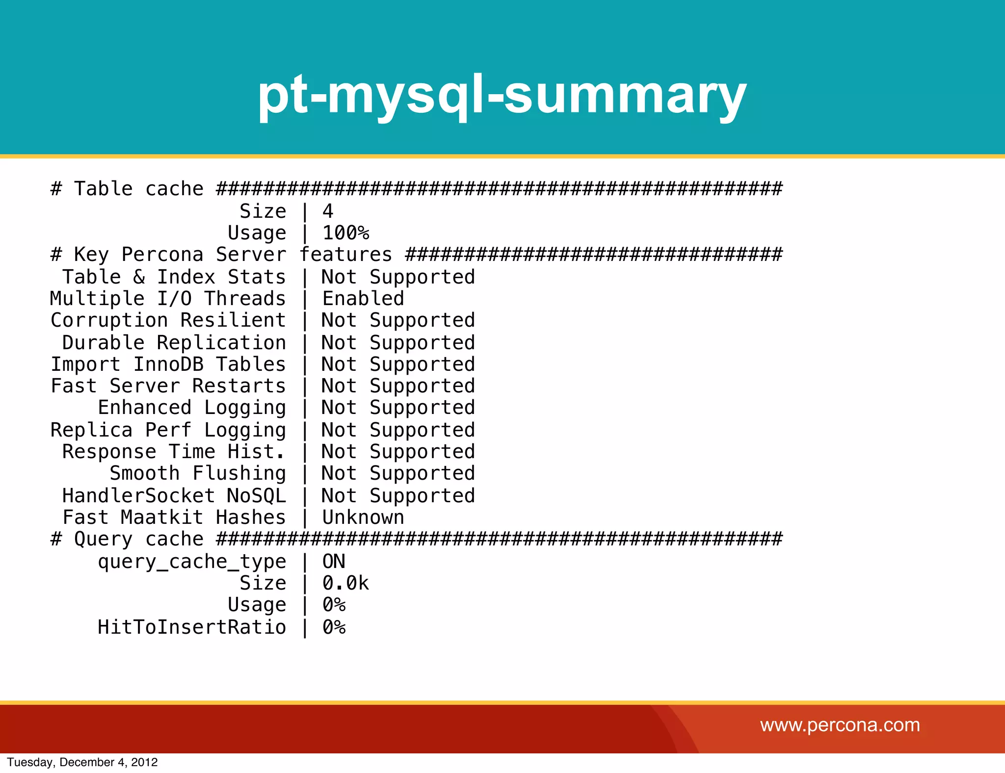 pt-mysql-summary
       # Table cache ################################################
                       Size | 4
                      Usage | 100%
       # Key Percona Server features ################################
        Table & Index Stats | Not Supported
       Multiple I/O Threads | Enabled
       Corruption Resilient | Not Supported
        Durable Replication | Not Supported
       Import InnoDB Tables | Not Supported
       Fast Server Restarts | Not Supported
           Enhanced Logging | Not Supported
       Replica Perf Logging | Not Supported
        Response Time Hist. | Not Supported
            Smooth Flushing | Not Supported
        HandlerSocket NoSQL | Not Supported
        Fast Maatkit Hashes | Unknown
       # Query cache ################################################
           query_cache_type | ON
                       Size | 0.0k
                      Usage | 0%
           HitToInsertRatio | 0%



                                                                   www.percona.com
Tuesday, December 4, 2012
 