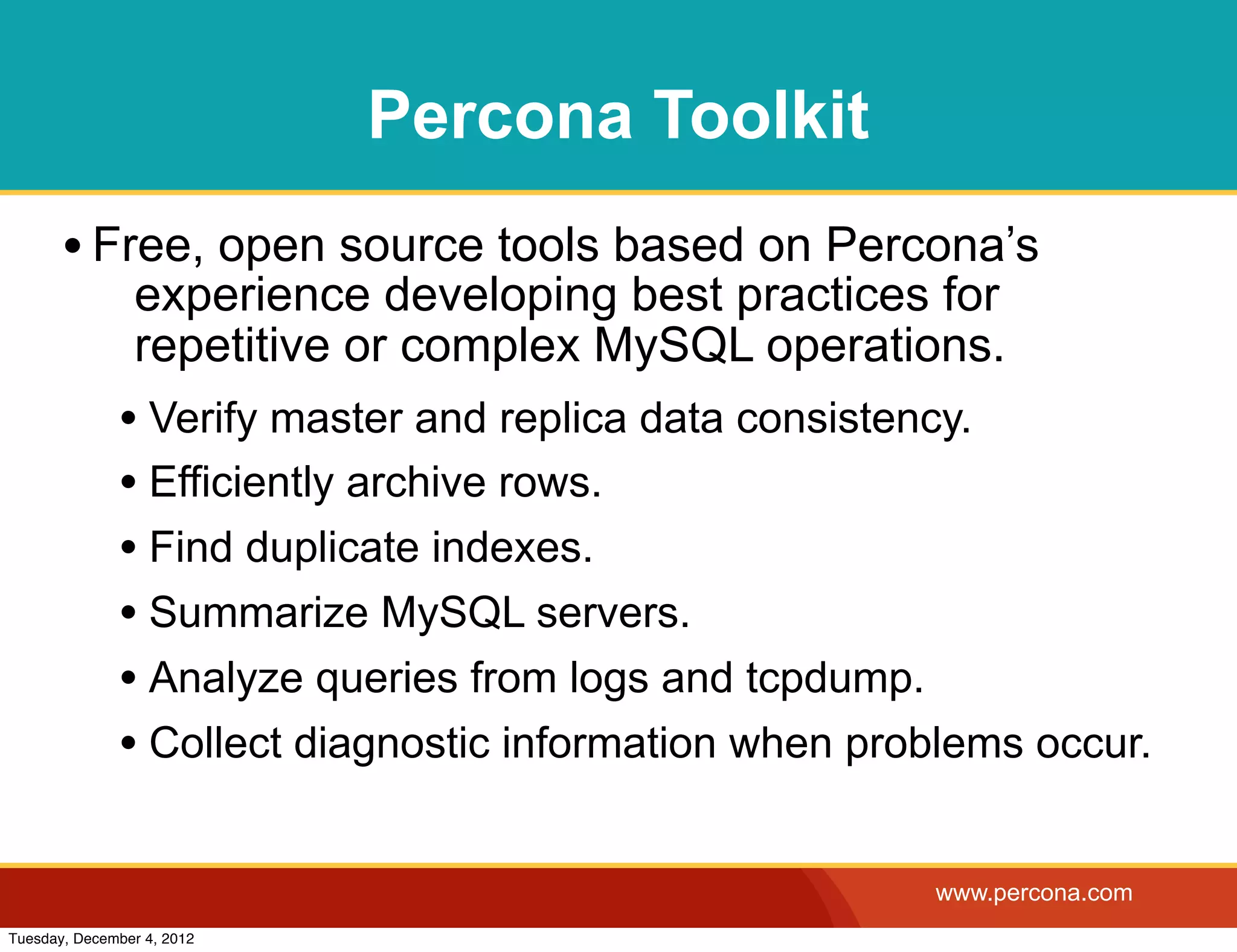 Percona Toolkit
       • Free, open source tools based on Percona’s
                experience developing best practices for
                repetitive or complex MySQL operations.
              • Verify master and replica data consistency.
              • Efficiently archive rows.
              • Find duplicate indexes.
              • Summarize MySQL servers.
              • Analyze queries from logs and tcpdump.
              • Collect diagnostic information when problems occur.

                                                       www.percona.com
Tuesday, December 4, 2012
 