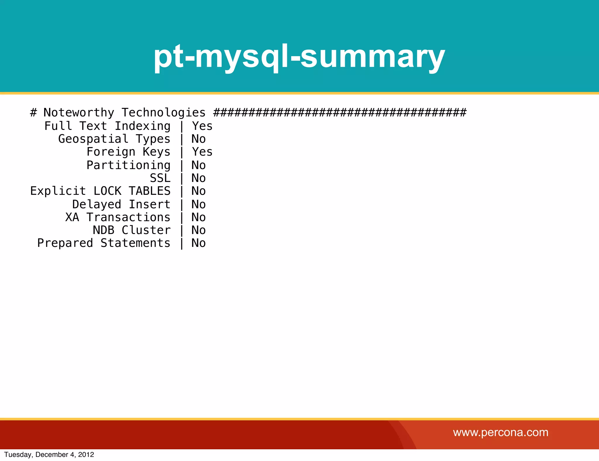 pt-mysql-summary
       # Noteworthy Technologies ####################################
         Full Text Indexing | Yes
           Geospatial Types | No
               Foreign Keys | Yes
               Partitioning | No
                        SSL | No
       Explicit LOCK TABLES | No
             Delayed Insert | No
            XA Transactions | No
                NDB Cluster | No
        Prepared Statements | No




                                                                   www.percona.com
Tuesday, December 4, 2012
 
