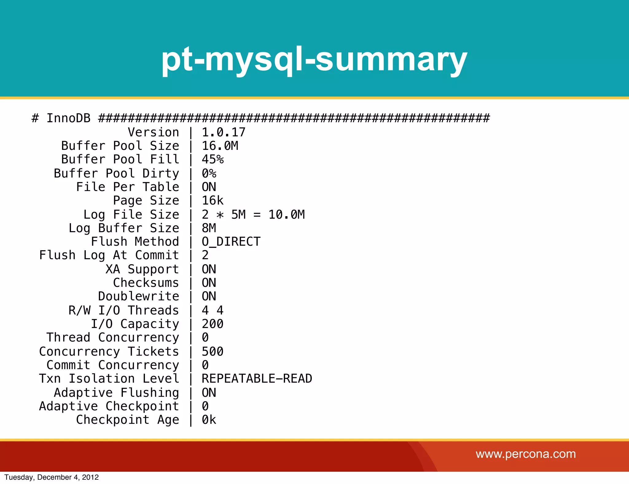 pt-mysql-summary
       # InnoDB #####################################################
                    Version | 1.0.17
           Buffer Pool Size | 16.0M
           Buffer Pool Fill | 45%
          Buffer Pool Dirty | 0%
             File Per Table | ON
                  Page Size | 16k
              Log File Size | 2 * 5M = 10.0M
            Log Buffer Size | 8M
               Flush Method | O_DIRECT
        Flush Log At Commit | 2
                 XA Support | ON
                  Checksums | ON
                Doublewrite | ON
            R/W I/O Threads | 4 4
               I/O Capacity | 200
         Thread Concurrency | 0
        Concurrency Tickets | 500
         Commit Concurrency | 0
        Txn Isolation Level | REPEATABLE-READ
          Adaptive Flushing | ON
        Adaptive Checkpoint | 0
             Checkpoint Age | 0k

                                                                   www.percona.com
Tuesday, December 4, 2012
 