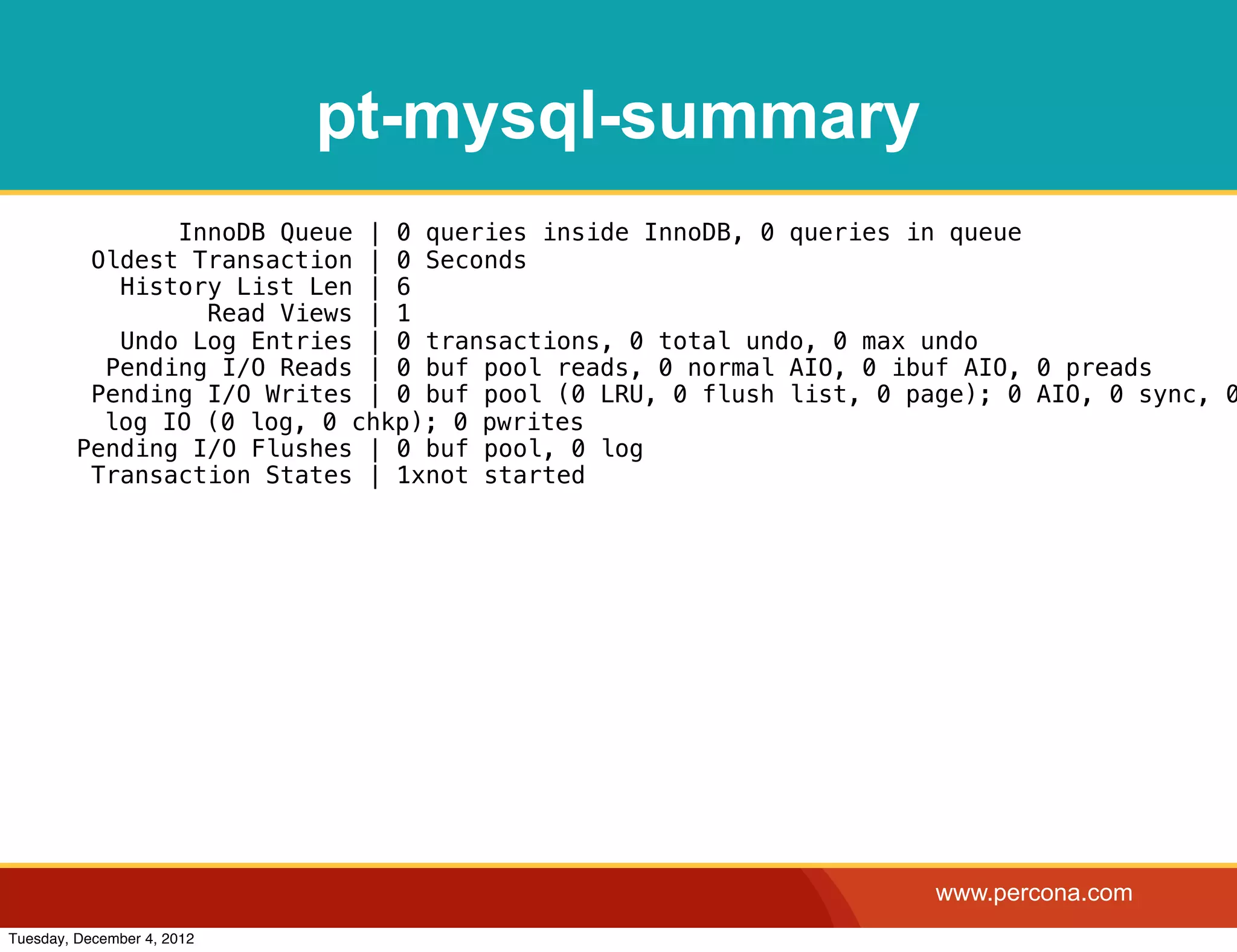 pt-mysql-summary
                InnoDB Queue | 0 queries inside InnoDB, 0 queries in queue
          Oldest Transaction | 0 Seconds
            History List Len | 6
                  Read Views | 1
            Undo Log Entries | 0 transactions, 0 total undo, 0 max undo
           Pending I/O Reads | 0 buf pool reads, 0 normal AIO, 0 ibuf AIO, 0 preads
          Pending I/O Writes | 0 buf pool (0 LRU, 0 flush list, 0 page); 0 AIO, 0 sync, 0
           log IO (0 log, 0 chkp); 0 pwrites
         Pending I/O Flushes | 0 buf pool, 0 log
          Transaction States | 1xnot started




                                                                    www.percona.com
Tuesday, December 4, 2012
 