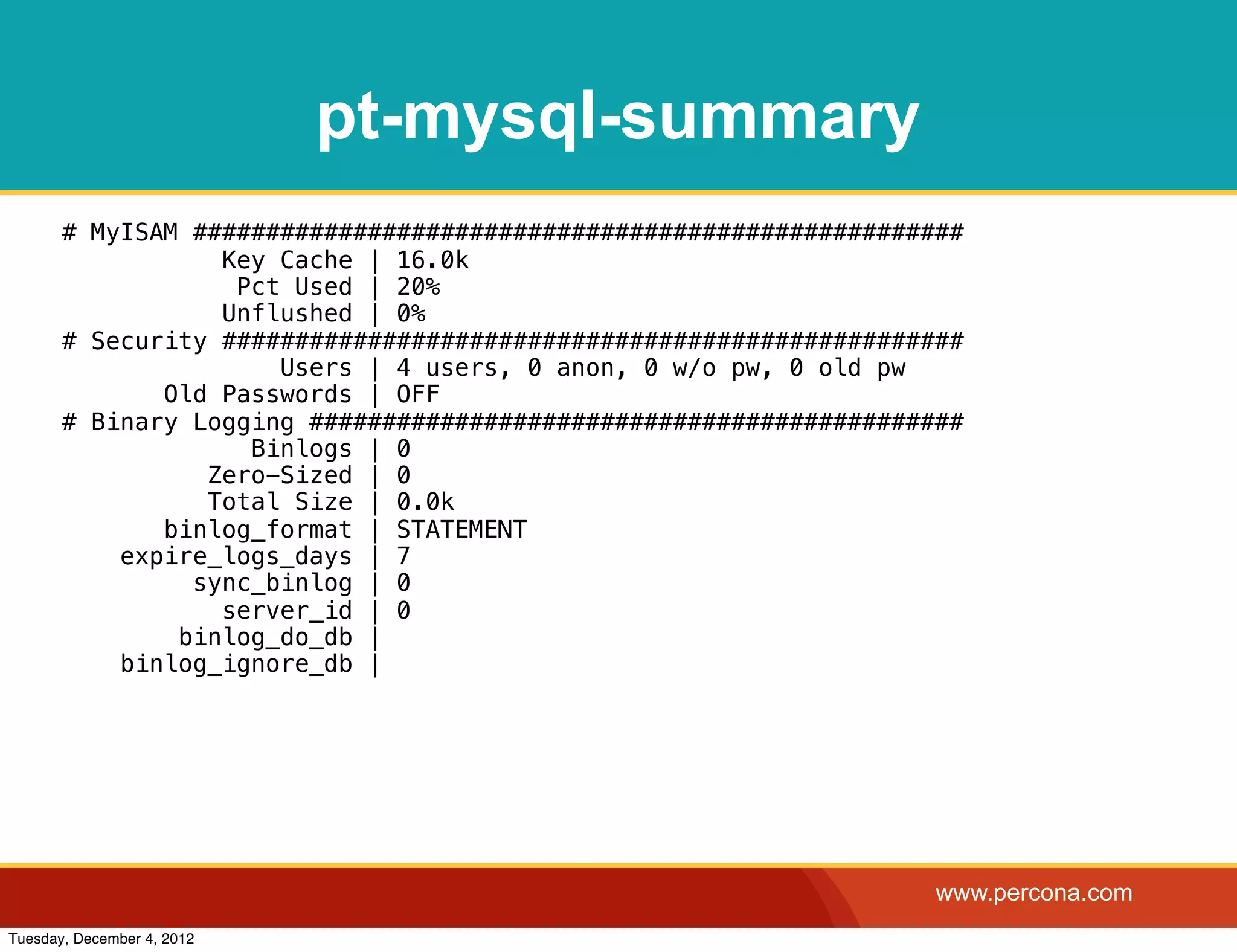 pt-mysql-summary
       # MyISAM #####################################################
                  Key Cache | 16.0k
                   Pct Used | 20%
                  Unflushed | 0%
       # Security ###################################################
                      Users | 4 users, 0 anon, 0 w/o pw, 0 old pw
              Old Passwords | OFF
       # Binary Logging #############################################
                    Binlogs | 0
                 Zero-Sized | 0
                 Total Size | 0.0k
              binlog_format | STATEMENT
           expire_logs_days | 7
                sync_binlog | 0
                  server_id | 0
               binlog_do_db |
           binlog_ignore_db |




                                                                   www.percona.com
Tuesday, December 4, 2012
 