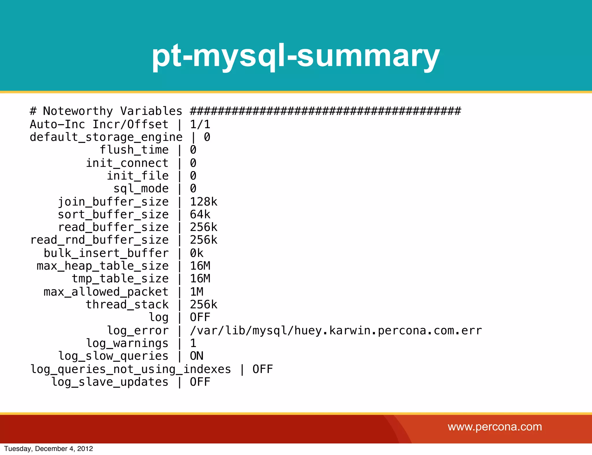 pt-mysql-summary
       # Noteworthy Variables #######################################
       Auto-Inc Incr/Offset | 1/1
       default_storage_engine | 0
                 flush_time | 0
               init_connect | 0
                  init_file | 0
                   sql_mode | 0
           join_buffer_size | 128k
           sort_buffer_size | 64k
           read_buffer_size | 256k
       read_rnd_buffer_size | 256k
         bulk_insert_buffer | 0k
        max_heap_table_size | 16M
             tmp_table_size | 16M
         max_allowed_packet | 1M
               thread_stack | 256k
                        log | OFF
                  log_error | /var/lib/mysql/huey.karwin.percona.com.err
               log_warnings | 1
           log_slow_queries | ON
       log_queries_not_using_indexes | OFF
          log_slave_updates | OFF


                                                                   www.percona.com
Tuesday, December 4, 2012
 