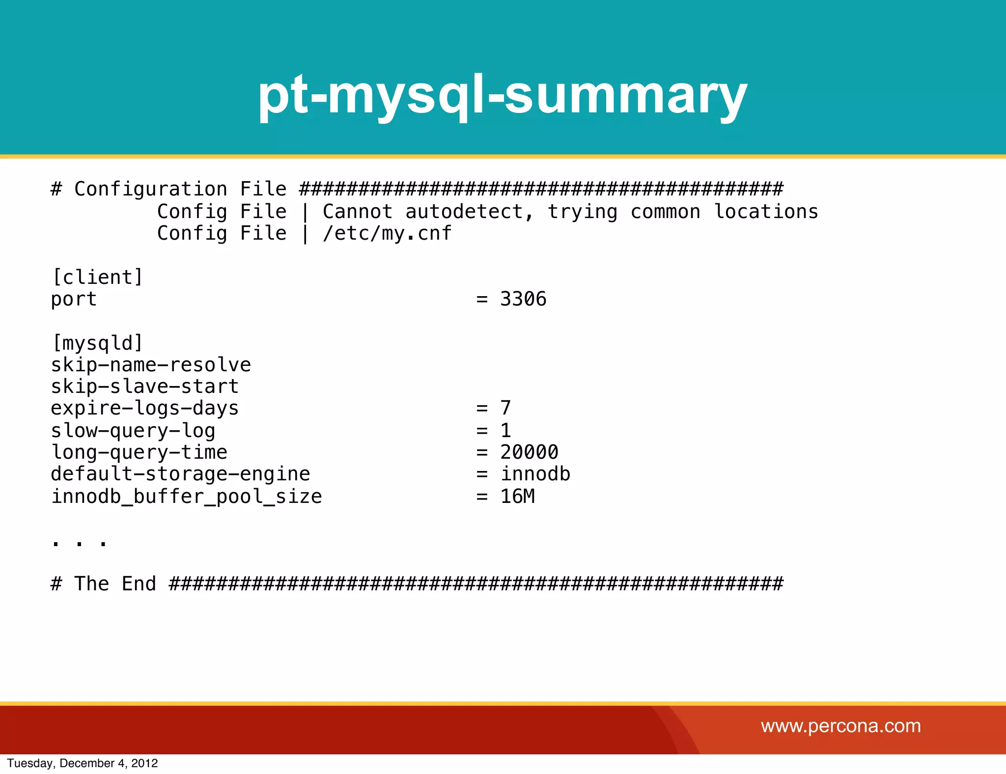 pt-mysql-summary
       # Configuration File #########################################
                Config File | Cannot autodetect, trying common locations
                Config File | /etc/my.cnf

       [client]
       port                                = 3306

       [mysqld]
       skip-name-resolve
       skip-slave-start
       expire-logs-days                    =   7
       slow-query-log                      =   1
       long-query-time                     =   20000
       default-storage-engine              =   innodb
       innodb_buffer_pool_size             =   16M

       . . .

       # The End ####################################################




                                                                   www.percona.com
Tuesday, December 4, 2012
 