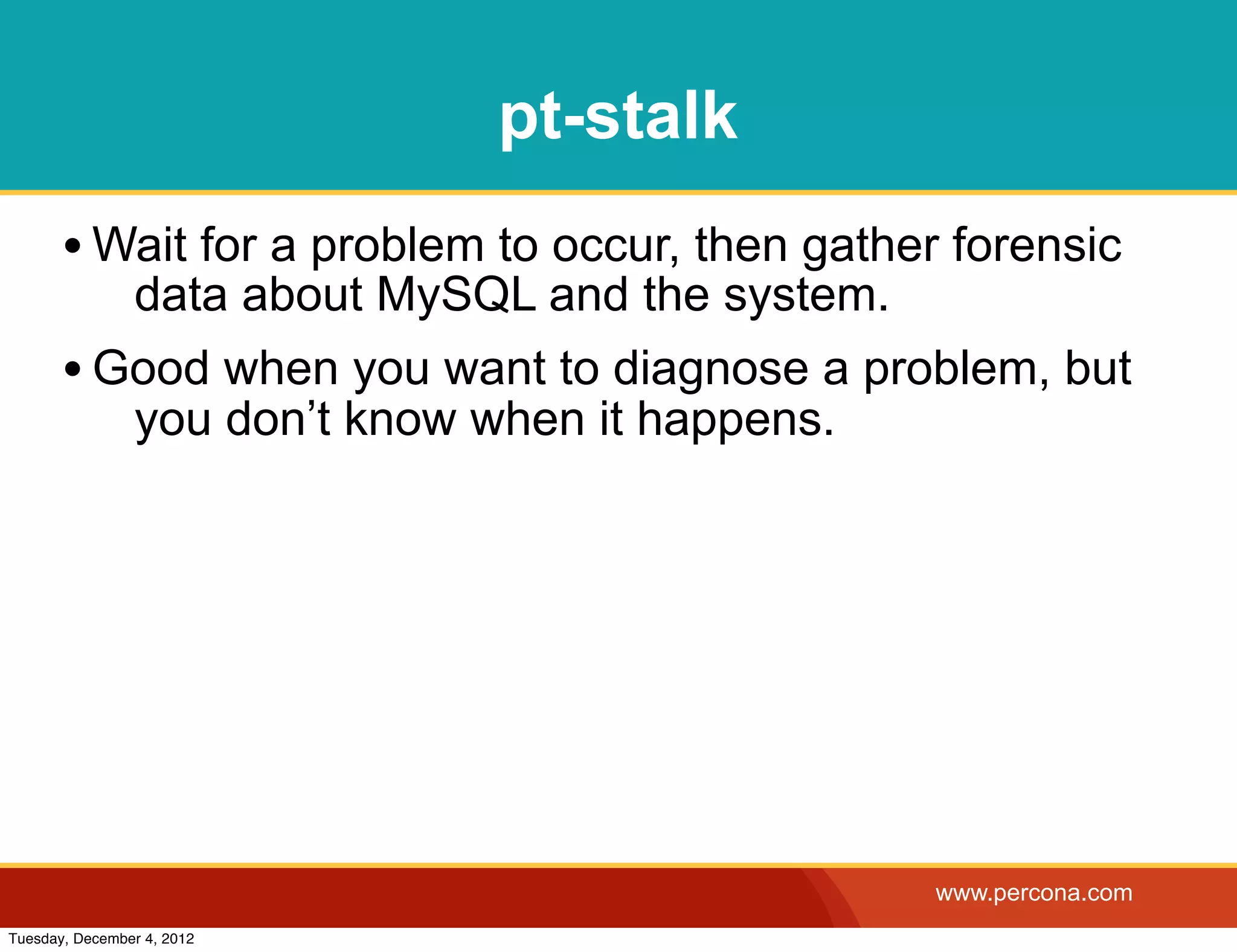 pt-stalk
       • Wait for a problem to occur, then gather forensic
                data about MySQL and the system.
       • Good when you want to diagnose a problem, but
                you don’t know when it happens.




                                                   www.percona.com
Tuesday, December 4, 2012
 