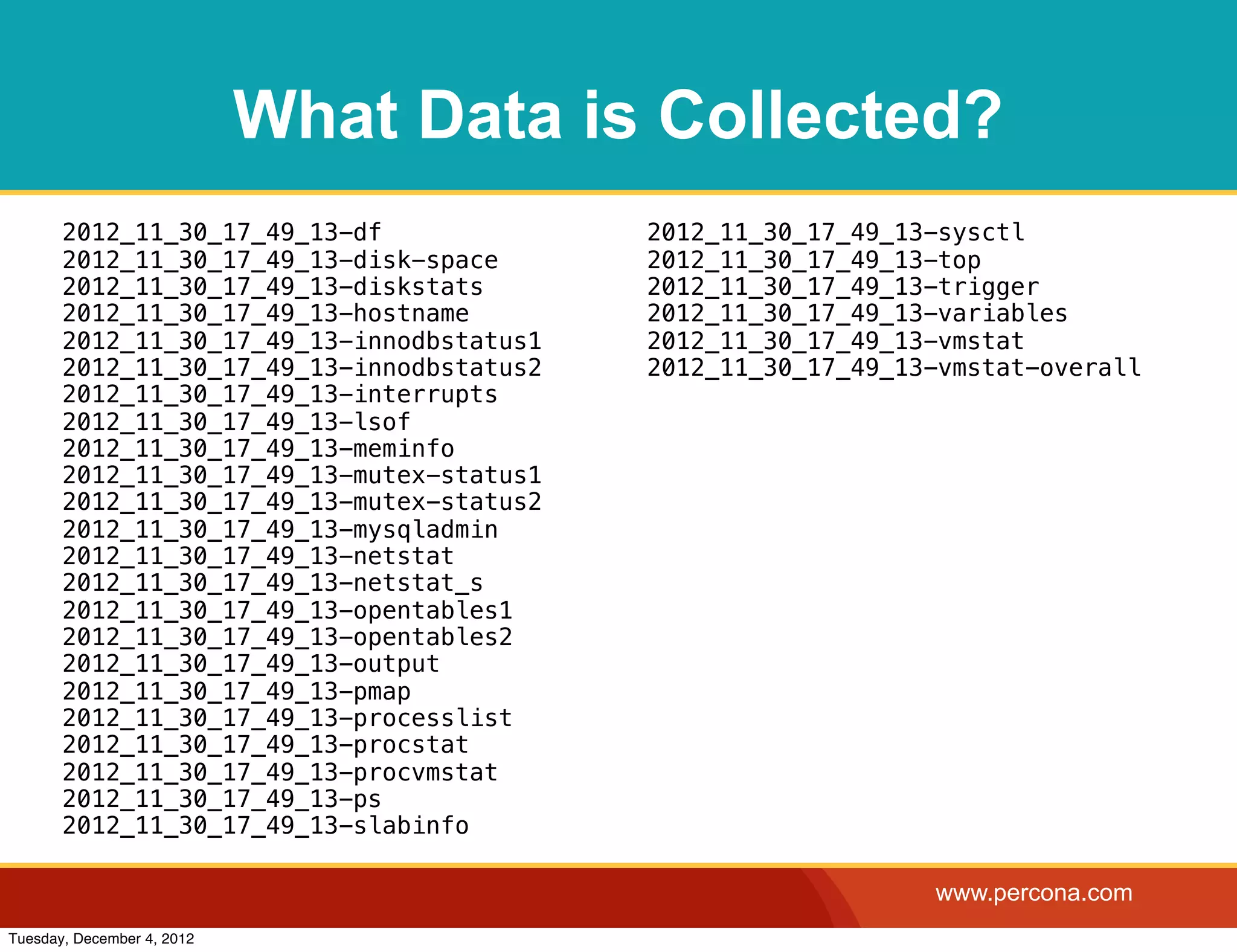 What Data is Collected?
       2012_11_30_17_49_13-df              2012_11_30_17_49_13-sysctl
       2012_11_30_17_49_13-disk-space      2012_11_30_17_49_13-top
       2012_11_30_17_49_13-diskstats       2012_11_30_17_49_13-trigger
       2012_11_30_17_49_13-hostname        2012_11_30_17_49_13-variables
       2012_11_30_17_49_13-innodbstatus1   2012_11_30_17_49_13-vmstat
       2012_11_30_17_49_13-innodbstatus2   2012_11_30_17_49_13-vmstat-overall
       2012_11_30_17_49_13-interrupts
       2012_11_30_17_49_13-lsof
       2012_11_30_17_49_13-meminfo
       2012_11_30_17_49_13-mutex-status1
       2012_11_30_17_49_13-mutex-status2
       2012_11_30_17_49_13-mysqladmin
       2012_11_30_17_49_13-netstat
       2012_11_30_17_49_13-netstat_s
       2012_11_30_17_49_13-opentables1
       2012_11_30_17_49_13-opentables2
       2012_11_30_17_49_13-output
       2012_11_30_17_49_13-pmap
       2012_11_30_17_49_13-processlist
       2012_11_30_17_49_13-procstat
       2012_11_30_17_49_13-procvmstat
       2012_11_30_17_49_13-ps
       2012_11_30_17_49_13-slabinfo

                                                              www.percona.com
Tuesday, December 4, 2012
 