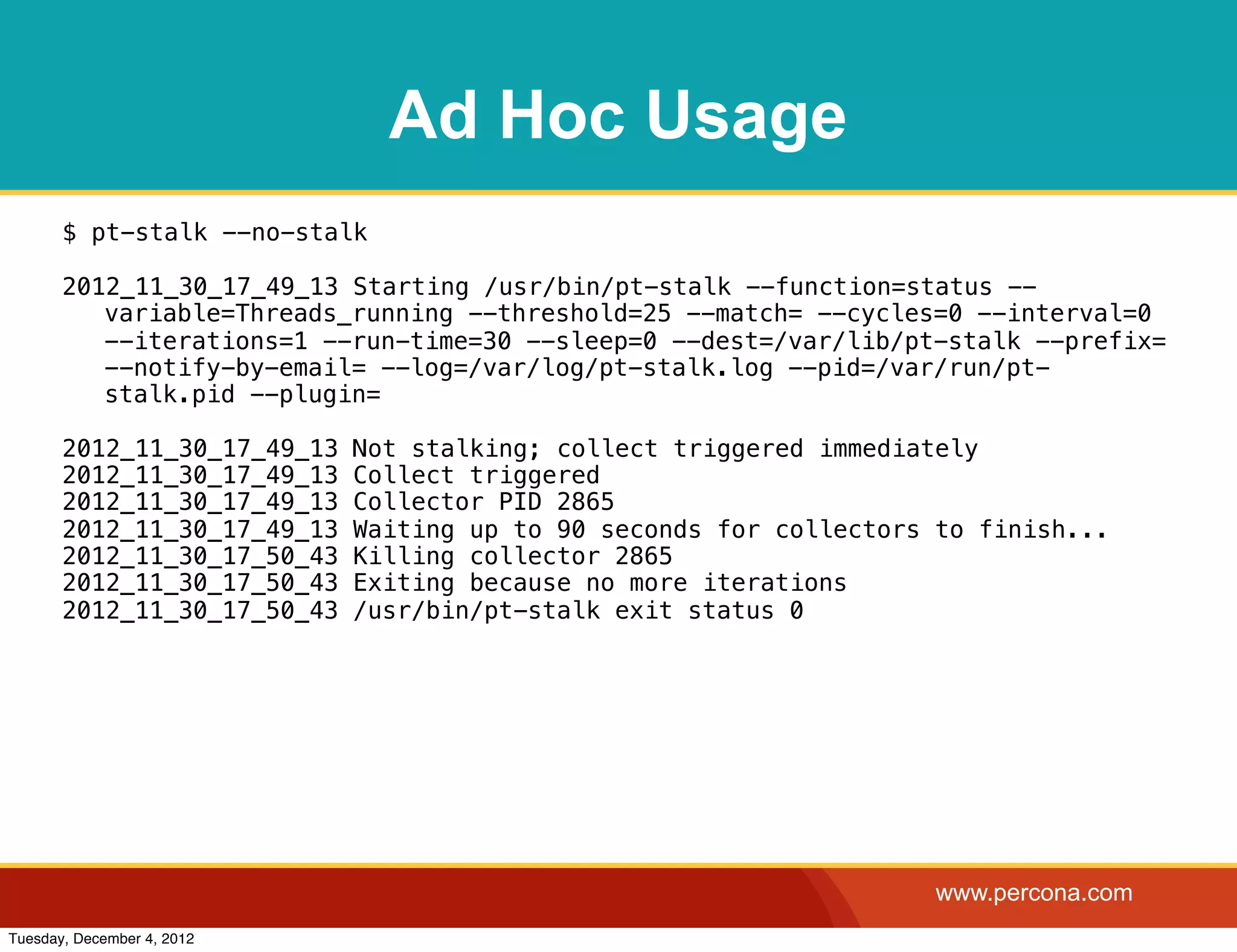 Ad Hoc Usage
       $ pt-stalk --no-stalk

       2012_11_30_17_49_13 Starting /usr/bin/pt-stalk --function=status --
          variable=Threads_running --threshold=25 --match= --cycles=0 --interval=0
          --iterations=1 --run-time=30 --sleep=0 --dest=/var/lib/pt-stalk --prefix=
          --notify-by-email= --log=/var/log/pt-stalk.log --pid=/var/run/pt-
          stalk.pid --plugin=

       2012_11_30_17_49_13   Not stalking; collect triggered immediately
       2012_11_30_17_49_13   Collect triggered
       2012_11_30_17_49_13   Collector PID 2865
       2012_11_30_17_49_13   Waiting up to 90 seconds for collectors to finish...
       2012_11_30_17_50_43   Killing collector 2865
       2012_11_30_17_50_43   Exiting because no more iterations
       2012_11_30_17_50_43   /usr/bin/pt-stalk exit status 0




                                                                     www.percona.com
Tuesday, December 4, 2012
 
