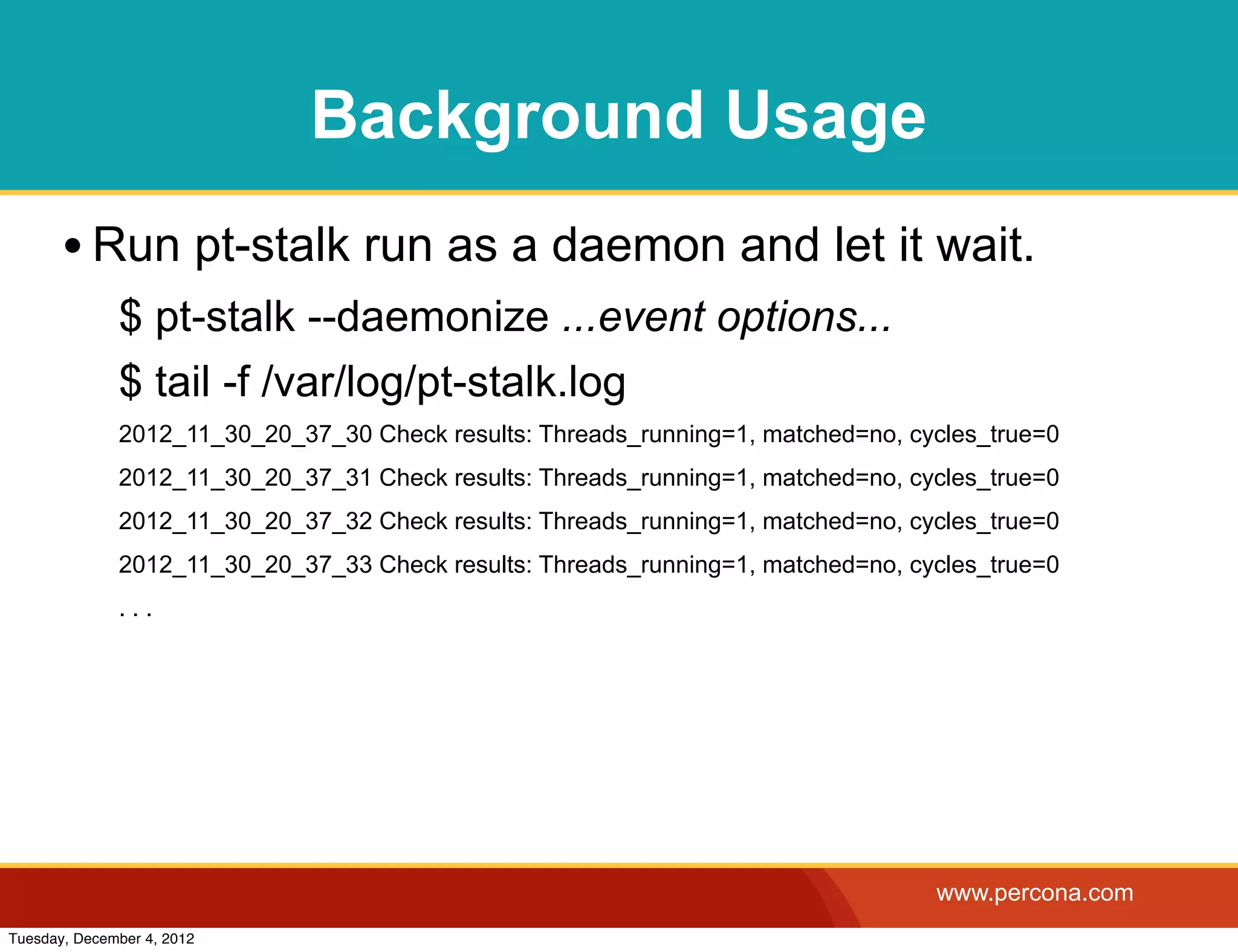 Background Usage
       • Run pt-stalk run as a daemon and let it wait.
              $ pt-stalk --daemonize ...event options...
              $ tail -f /var/log/pt-stalk.log
              2012_11_30_20_37_30 Check results: Threads_running=1, matched=no, cycles_true=0
              2012_11_30_20_37_31 Check results: Threads_running=1, matched=no, cycles_true=0
              2012_11_30_20_37_32 Check results: Threads_running=1, matched=no, cycles_true=0
              2012_11_30_20_37_33 Check results: Threads_running=1, matched=no, cycles_true=0
              ...




                                                                                  www.percona.com
Tuesday, December 4, 2012
 