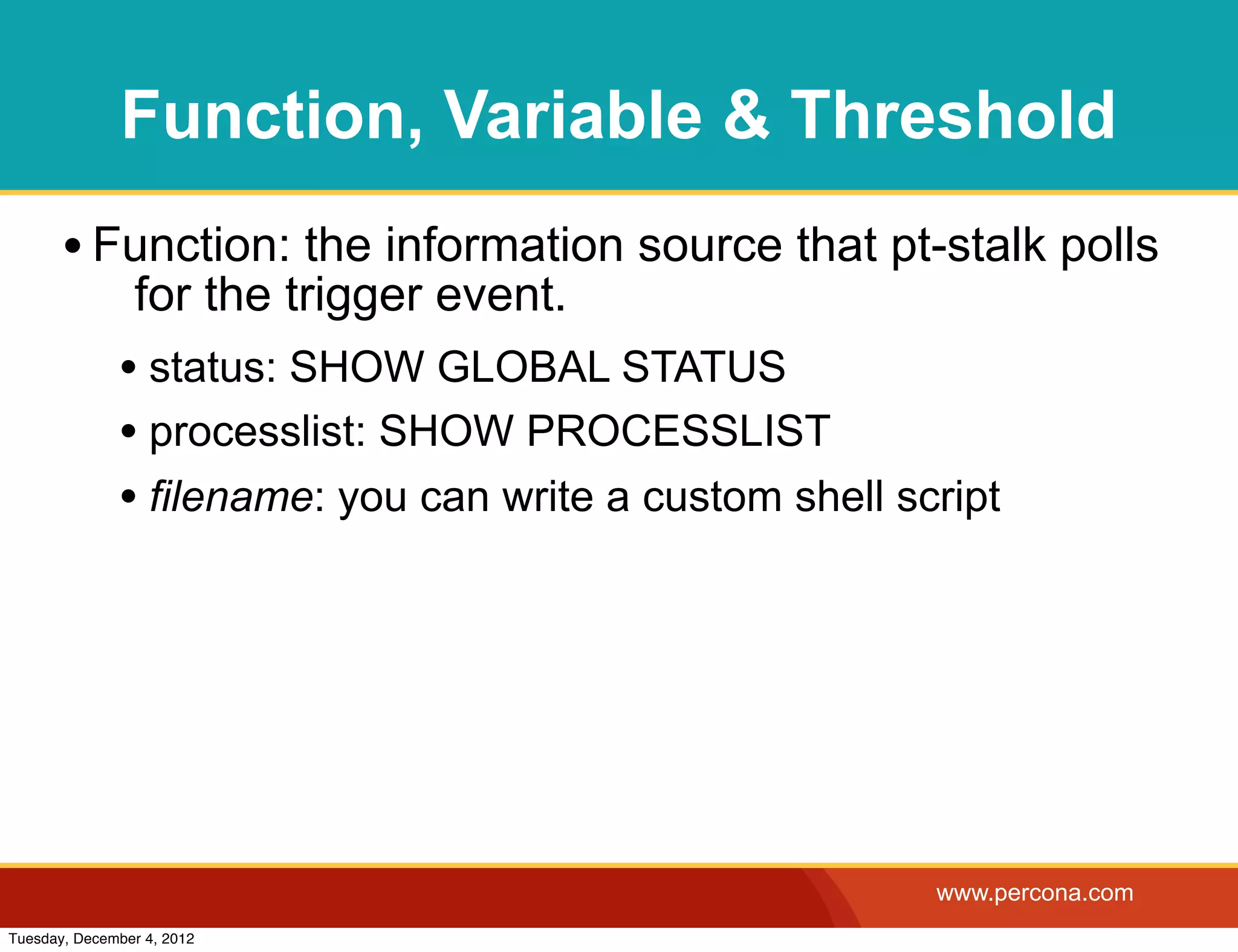 Function, Variable & Threshold
       • Function: the information source that pt-stalk polls
                for the trigger event.
              • status: SHOW GLOBAL STATUS
              • processlist: SHOW PROCESSLIST
              • filename: you can write a custom shell script




                                                         www.percona.com
Tuesday, December 4, 2012
 