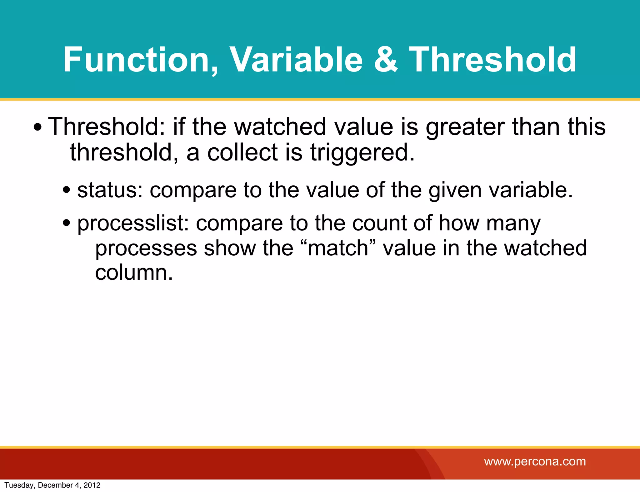 Function, Variable & Threshold
       • Threshold: if the watched value is greater than this
                threshold, a collect is triggered.
              • status: compare to the value of the given variable.
              • processlist: compare to the count of how many
                       processes show the “match” value in the watched
                       column.




                                                            www.percona.com
Tuesday, December 4, 2012
 