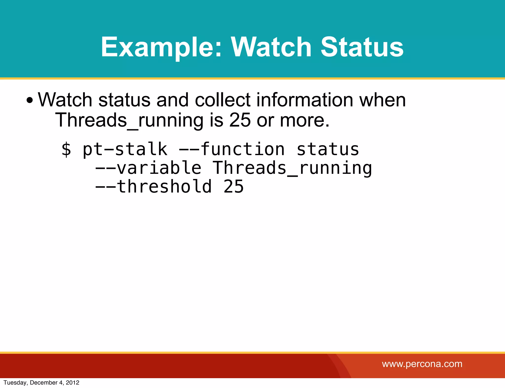 Example: Watch Status
       • Watch status and collect information when
                Threads_running is 25 or more.
                  $ pt-stalk --function status
                   ! --variable Threads_running
                   ! --threshold 25




                                                  www.percona.com
Tuesday, December 4, 2012
 
