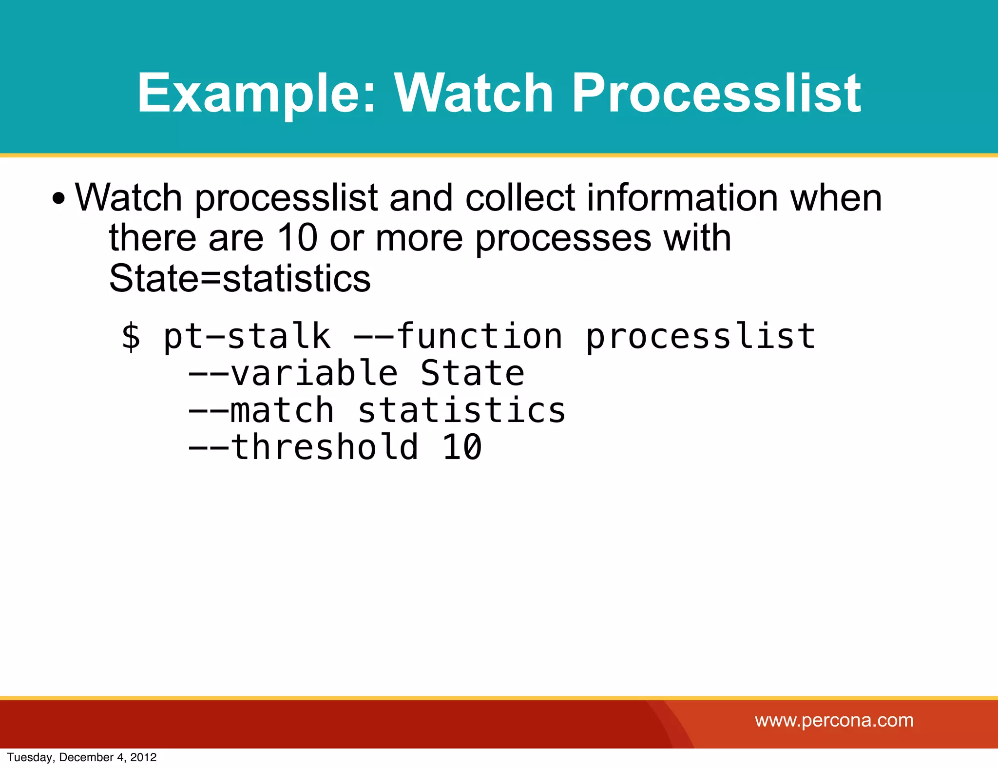 Example: Watch Processlist
       • Watch processlist and collect information when
                there are 10 or more processes with
                State=statistics
                  $ pt-stalk --function processlist
                   ! --variable State
                   ! --match statistics
                   ! --threshold 10




                                                      www.percona.com
Tuesday, December 4, 2012
 