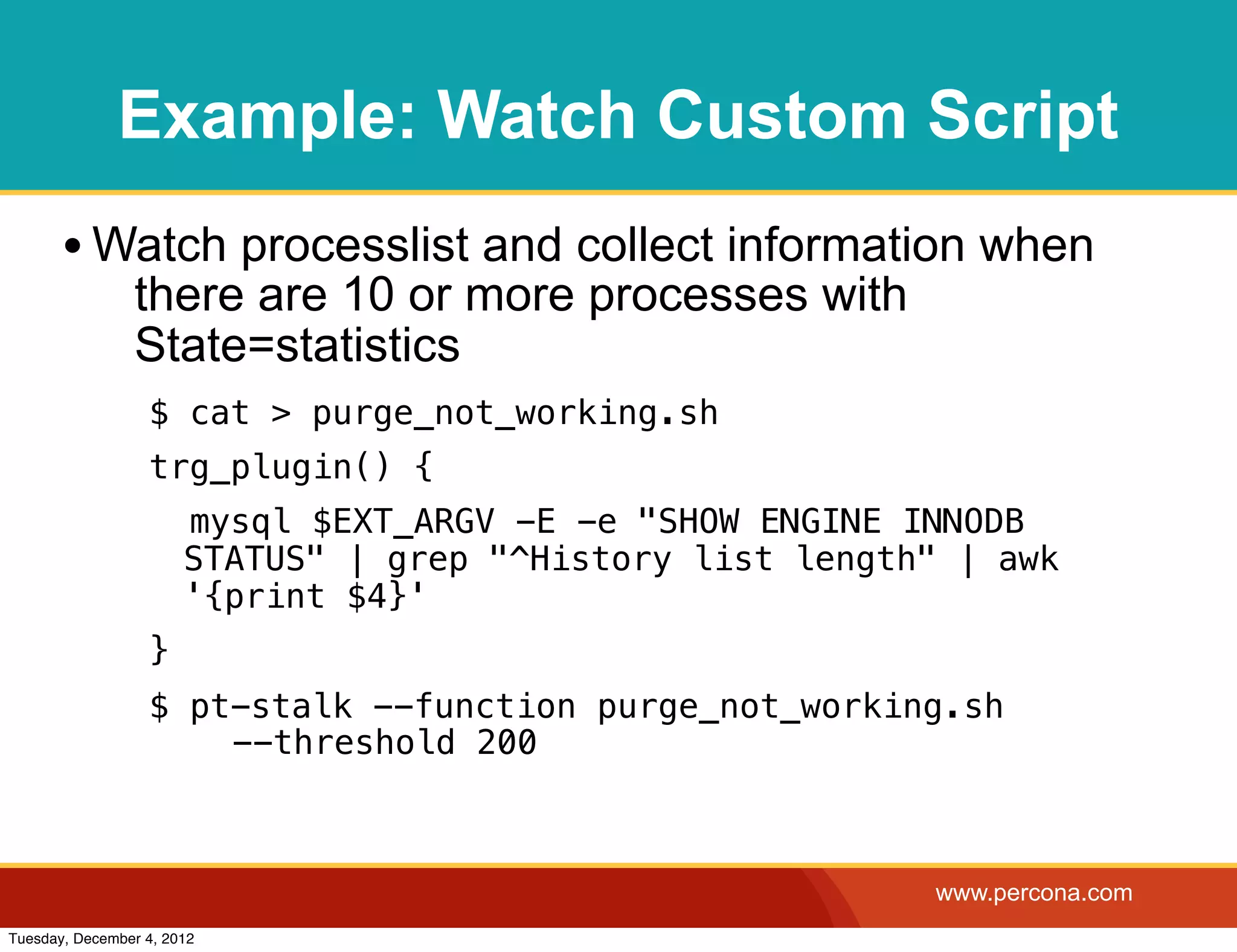 Example: Watch Custom Script
       • Watch processlist and collect information when
                there are 10 or more processes with
                State=statistics
                  $ cat > purge_not_working.sh
                  trg_plugin() {
                       mysql $EXT_ARGV -E -e "SHOW ENGINE INNODB
                       STATUS" | grep "^History list length" | awk
                       '{print $4}'
                  }
                  $ pt-stalk --function purge_not_working.sh
                    ! --threshold 200



                                                           www.percona.com
Tuesday, December 4, 2012
 