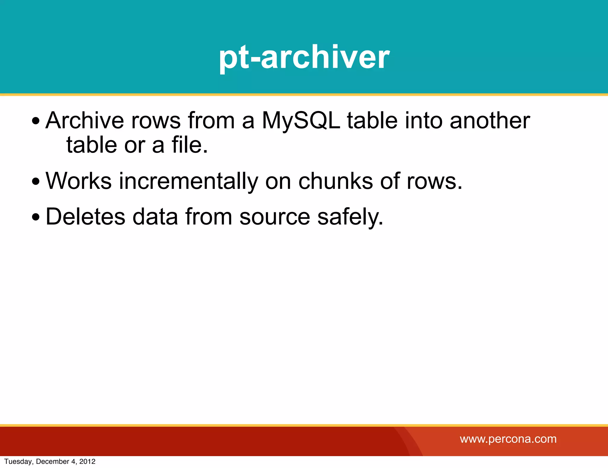 pt-archiver
       • Archive rows from a MySQL table into another
                table or a file.
       • Works incrementally on chunks of rows.
       • Deletes data from source safely.




                                                 www.percona.com
Tuesday, December 4, 2012
 