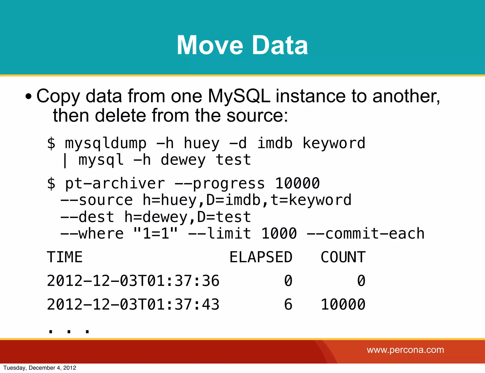 Move Data
       • Copy data from one MySQL instance to another,
                then delete from the source:
              $ mysqldump -h huey -d imdb keyword
               | mysql -h dewey test
              $ pt-archiver --progress 10000
               --source h=huey,D=imdb,t=keyword
               --dest h=dewey,D=test
               --where "1=1" --limit 1000 --commit-each
              TIME                  ELAPSED    COUNT
              2012-12-03T01:37:36          0       0
              2012-12-03T01:37:43          6   10000
              . . .
                                                       www.percona.com
Tuesday, December 4, 2012
 