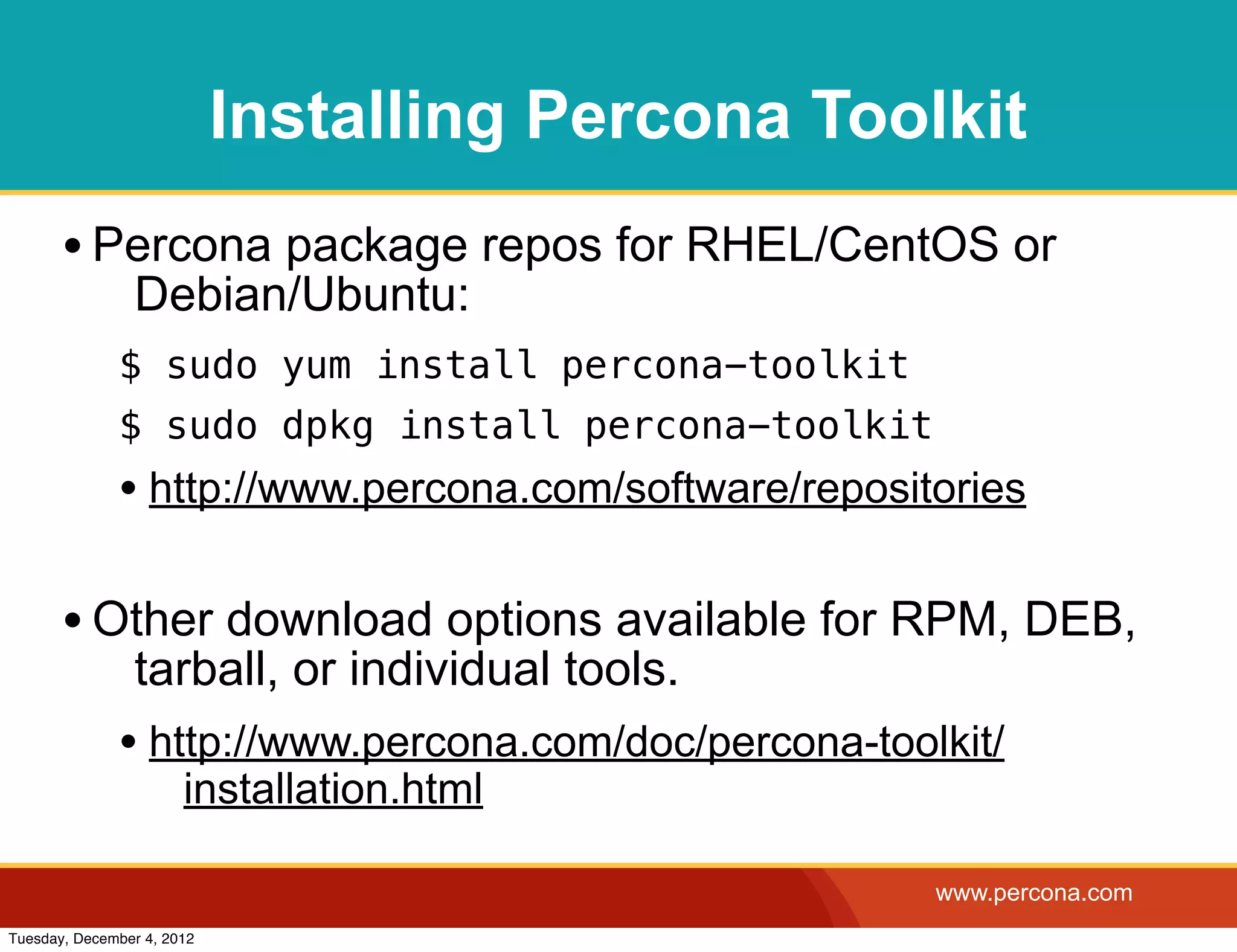 Installing Percona Toolkit
       • Percona package repos for RHEL/CentOS or
                Debian/Ubuntu:
              $ sudo yum install percona-toolkit
              $ sudo dpkg install percona-toolkit
              • http://www.percona.com/software/repositories

       • Other download options available for RPM, DEB,
                tarball, or individual tools.
              • http://www.percona.com/doc/percona-toolkit/
                       installation.html

                                                       www.percona.com
Tuesday, December 4, 2012
 