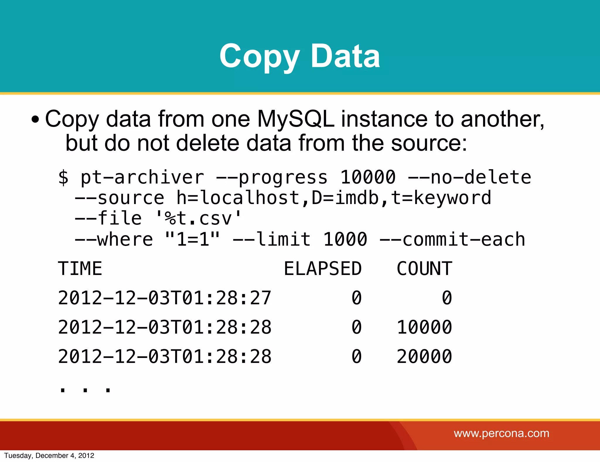 Copy Data
       • Copy data from one MySQL instance to another,
                but do not delete data from the source:
              $ pt-archiver --progress 10000 --no-delete
               --source h=localhost,D=imdb,t=keyword
               --file '%t.csv'
               --where "1=1" --limit 1000 --commit-each
              TIME                   ELAPSED    COUNT
              2012-12-03T01:28:27          0        0
              2012-12-03T01:28:28          0    10000
              2012-12-03T01:28:28          0    20000
              . . .

                                                        www.percona.com
Tuesday, December 4, 2012
 