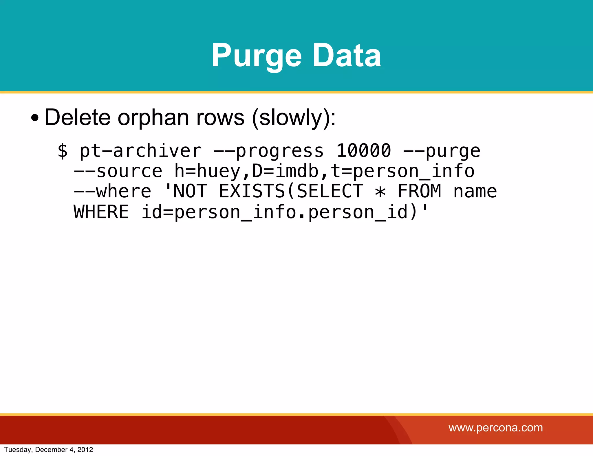 Purge Data
       • Delete orphan rows (slowly):
              $ pt-archiver --progress 10000 --purge
               --source h=huey,D=imdb,t=person_info
               --where 'NOT EXISTS(SELECT * FROM name
               WHERE id=person_info.person_id)'




                                                www.percona.com
Tuesday, December 4, 2012
 